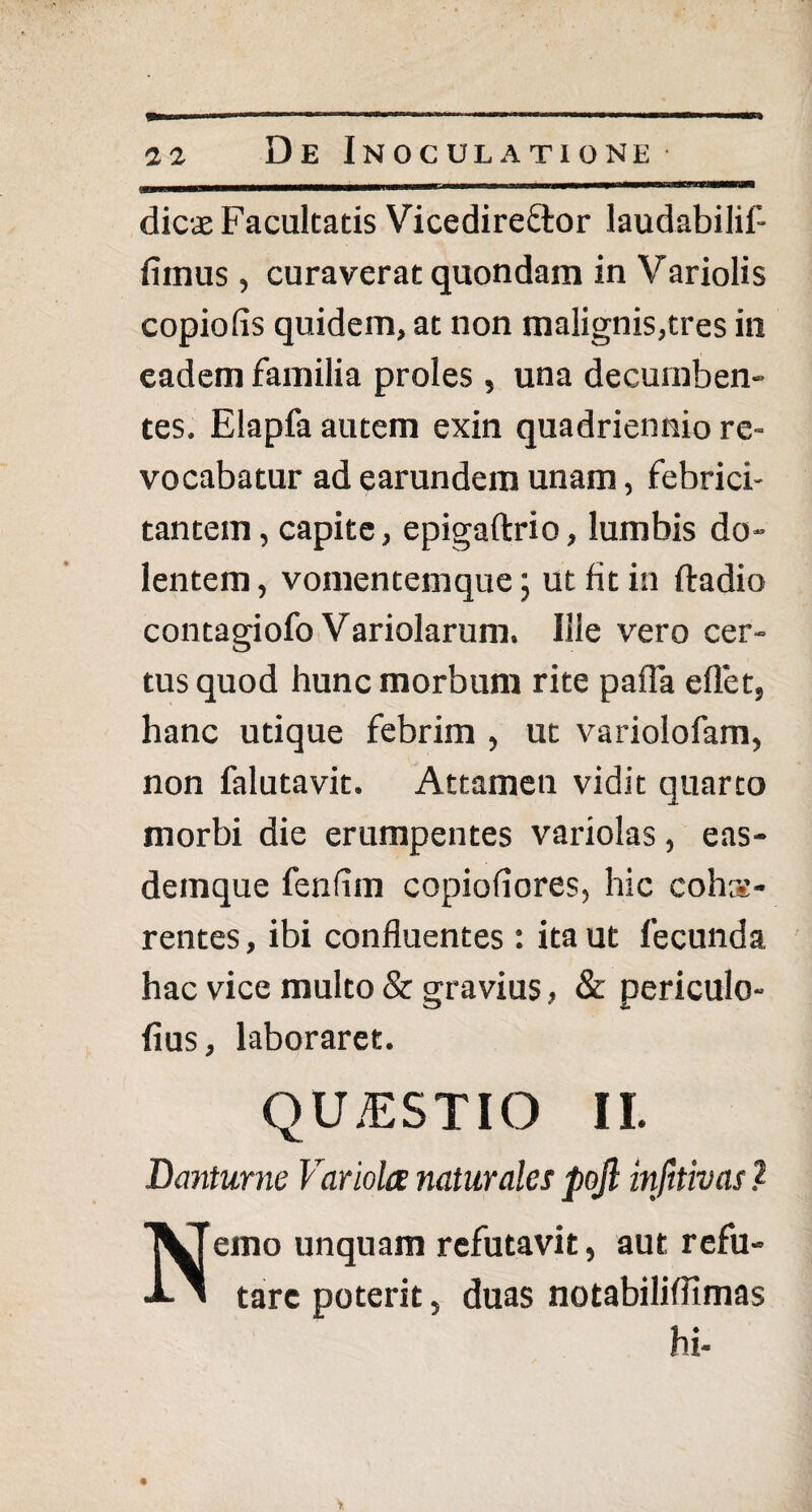 dicae Facultatis Vicedireftor laudabilil- fiinus, curaverat quondam in Variolis copiolis quidem, at non malignis,tres in eadem familia proles , una decumben¬ tes. Elapfa autem exin quadriennio re¬ vocabatur ad earundem unam, febrici¬ tantem , capite, epigaftrio, lumbis do- lentem, vomentemque; ut fit in ftadio contagiofo Variolarum. Ille vero cer¬ tus quod hunc morbum rite palla eflet, hanc utique febrim , ut variolofam, non falutavit. Attamen vidit quarto morbi die erumpentes variolas , eas- detnque fenfim copiofiores, hic cohs- rentes, ibi confluentes : ita ut fecunda hac vice multo & gravius, & periculo- fius, laboraret. QUESTIO II. Danturne Variola naturales pojl infttivas .2 Nemo unquam refutavit, aut refu¬ tare poterit, duas notabiliffimas