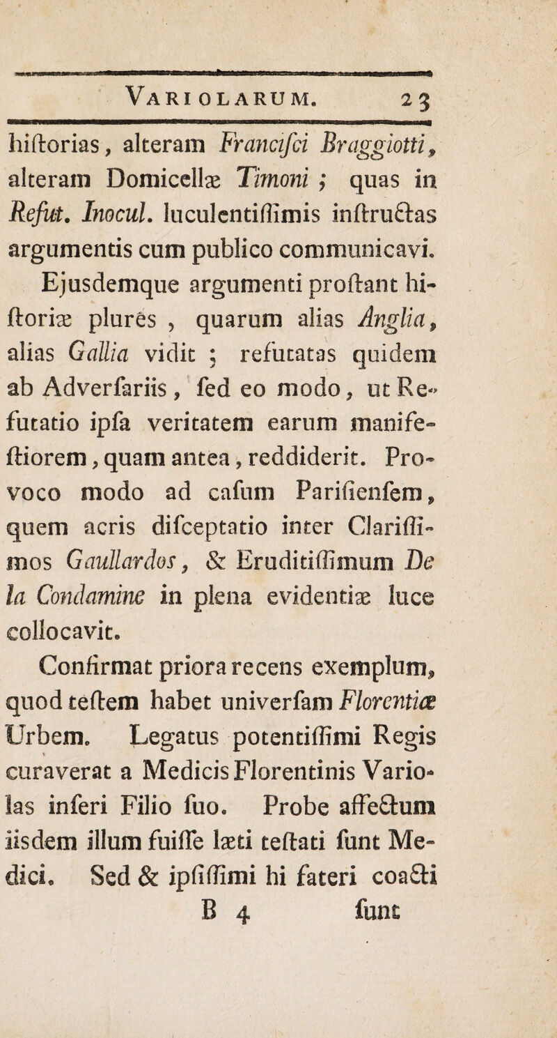 liiftorias, alteram Francifti Bniggiotti, alteram Domicellae Timoni ; quas in Refiit. Inocul. luculentiflimis in (tructas argumentis cum publico communicavi. Ejusdemque argumenti proflant hi- ftorire plures , quarum alias Anglia, alias Gallia vidit ; refutatas quidem ab Adverfariis , fed eo modo, ut Re-> futatio ipfa veritatem earum manife» ftiorem, quam antea, reddiderit. Pro¬ voco modo ad cafum Parifienfem, quem acris difceptatio inter Clarifli- mos Gaullardos, & Eruditiffimum De la Conchmine in plena evidentiae luce collocavit. Confirmat priora recens exemplum» quod teftem habet univerfam Florentia Urbem» Legatus potenti (fimi Regis curaverat a Medicis Florentinis Vario- las inferi Filio fuo. Probe afFe&um iisdem illum fuilPe laeti teftati funt Me¬ dici. Sed & ipfiffimi hi fateri coa&i B 4 funt