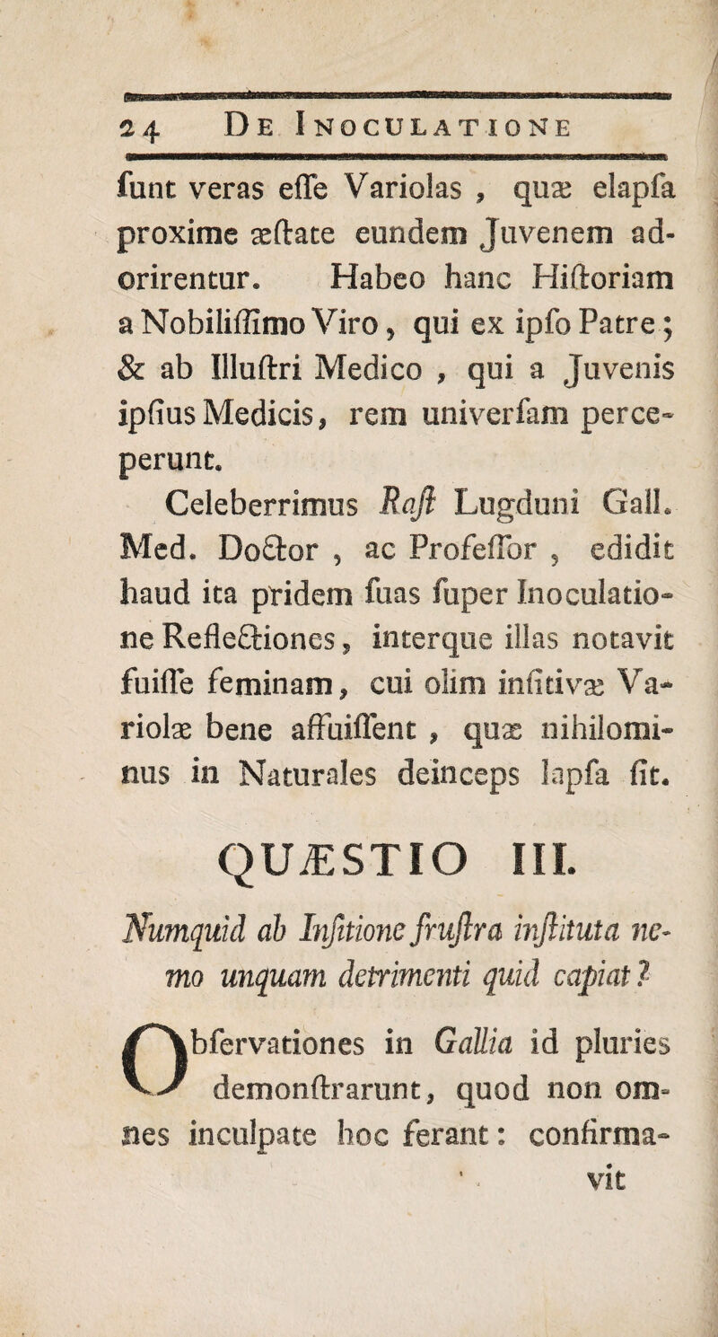 / 24 Re Inoculatione funt veras efle Variolas , qua; elapfa proxime teftate eundem Juvenem ad¬ orirentur. Habeo hanc Hiftoriam a Nobiliffimo Viro, qui ex ipfo Patre ; & ab Illuftri Medico , qui a Juvenis ipfius Medicis, rem univerfam perce¬ perunt. Celeberrimus Rafi Lugduni GalL Med. Doftor , ac ProfefTor , edidit haud ita pridem fuas fuper inoculatio¬ ne RefleQriones» interque illas notavit fuifTe feminam, cui olim infitiva; Va¬ riolas bene affuiftent, quas nihilomi¬ nus in Naturales deinceps Inpfa fit. QUiESTIO III. Wumquid ab Infitione frujlra injlituta ne¬ mo unquam detrimenti quid capiat ? Obfervationes in Gallia id pluries demonftrarunt, quod non om¬ nes inculpate hoc ferant: confirma¬ vit