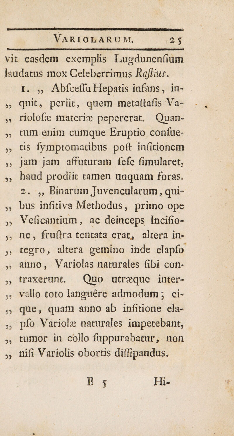 11 vit easdem exemplis Lugdunenfium laudatus mox Celeberrimus Rajiius. 1. ,, Abfceffu Hepatis infans, in- ,, quit, periit, quem metaftalis Va- „ riolofe materiae pepererat. Quan- ,, tum enim cumque Eruptio confue- ,, tis fymptomatibus polt infitionem „ jam jam affuturam fefe fimularet, ,, haud prodiit tamen unquam foras, 2. ,, Binarum Juvencularum, qui- ,, bus inlitiva Methodus, primo ope „ Veli cantium, ac deinceps Incifio- ,, ne, fruftra tentata erat, altera in- ,, tegro, altera gemino inde elapfo ,, anno, Variolas naturales fibi con- ,, traxerunt. Quo utraeque inter- ,, vallo toto languere admodum; ei* ,, que, quam anno ab inlitione ela- ,, pfo Variola: naturales impetebant, ,, tumor in collo fuppurabatur, non „ nili Variolis obortis diffipandus. B s Hi-
