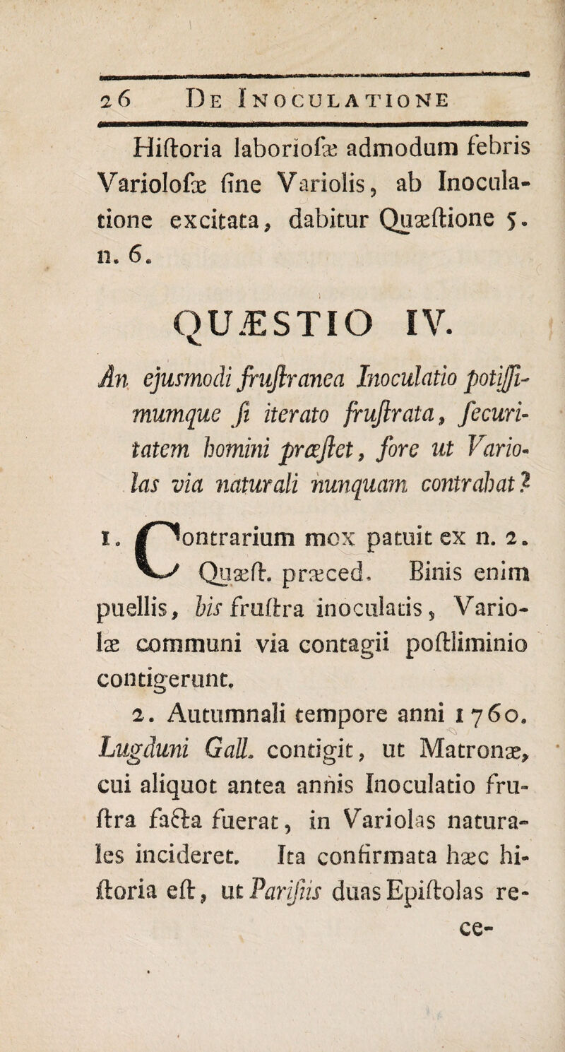 Hiftoria laboriofa; admodum febris Variolofae fine Variolis, ab Inocula¬ tione excitata, dabitur Quaeftione 5. n. 6. QUESTIO IV. An ejusmodi fruftranea Inoculatio potiffi- mumque fi iterato fruflrata, fecuri- tatem homini prceflet, fore ut Vario- las via naturali nunquam contrahat? 1. /Contrarium mox patuit ex n. 2. V-/ Quaeft. prsced. Binis enim puellis, his fruffra inoculatis, Vario¬ lae communi via contagii poftliminio contigerunt. 2. Autumnali tempore anni 1760. Lugduni Gall. contigit, ut Matronae, cui aliquot antea annis Inoculatio fru- ftra fafta fuerat, in Variolas natura¬ les incideret. Ita confirmata haec hi¬ ftoria eft, ut Parifiis duas Epiftolas re- ce-