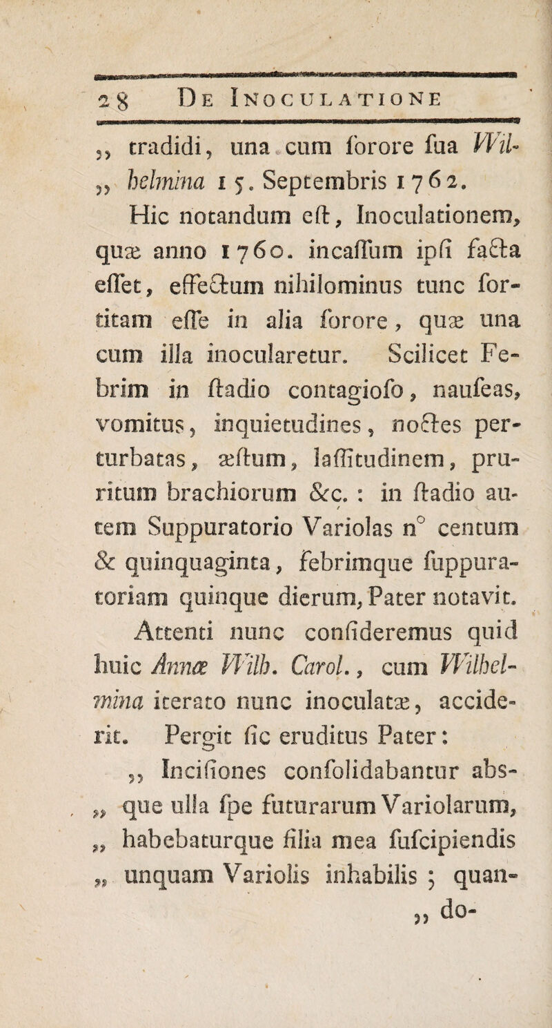 ,, tradidi, una cum forore fua Wil- ,, helmina i 5. Septembris 1762. Hic notandum eft, Inoculationem, qua; anno 1 760. incalTum ipfi fafta effet, effectum nihilominus tunc for- titam efte in alia forore, qua; una cum illa inocularetur. Scilicet Fe¬ brim in ftadio contagiofo, naufeas, vomitus, inquietudines , no&es per¬ turbatas , afttum, laffitudinem, pru¬ ritum brachiorum &c. ; in ftadio au- / tem Suppuratorio Variolas n centum & quinquaginta, febrimque fuppura- toriam quinque dierum, Pater notavit. Attenti nunc confideremus quid huic Anna Wilh. Carol., cum Wilhel- mina iterato nunc inoculata;, accide¬ rit. Pergit (ic eruditus Pater: O „ Incifiones confolidabantur abs- „ que ulla fpe futurarum Variolarum, „ habebaturque filia mea fufcipiendis „ unquam Variolis inhabilis ; quan- » do-