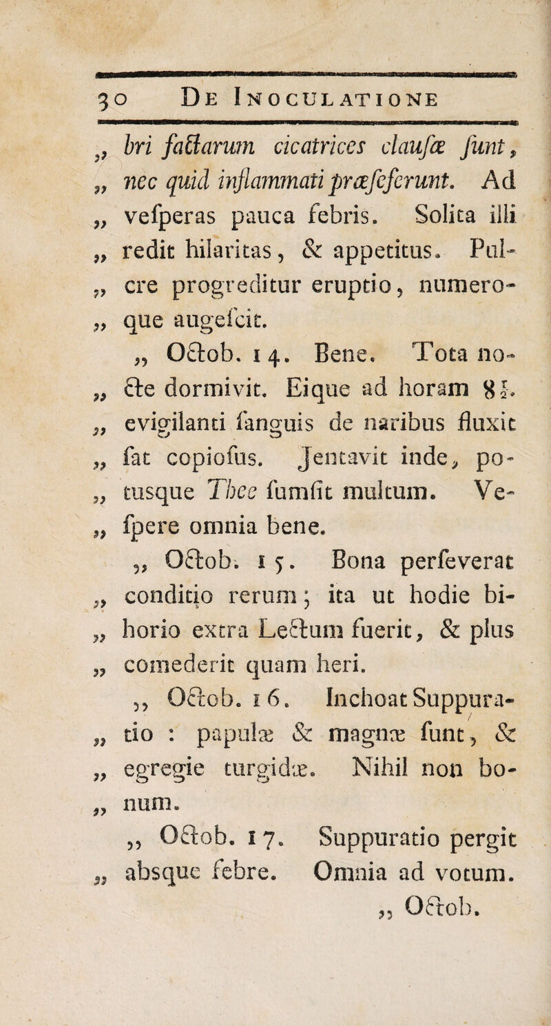 bri faciarum cicatrices claufce Junt, „ nec quid inflammatipuefcferunt. Ad „ vefperas pauca febris. Solita illi „ redit hilaritas, & appetitus. Pul- ,, cre progreditur eruptio, numero- „ que augefcit. „ Oftob. i 4. Bene. Tota no- „ fte dormivit. Ei que ad horam 8 h „ evigilanti fanguis de naribus fluxit „ fat copiofus. Jentavit inde, po* „ tusque Tbcc fumfit multum. Ve- „ fpere omnia bene. „ Oftob. 1 5. Bona perfeverat „ conditio rerum; ita ut hodie bi- „ horia extra Leftum fuerit, & plus „ comederit quam heri. „ Oftob. 1 6. Inchoat Suppura- „ tio : papula; & magna; funt, & „ egregie turgidte. Nihil non bo- „ num. ,, Oftob. 1 7. Suppuratio pergit „ absque febre. Omnia ad votum. „ Octob.