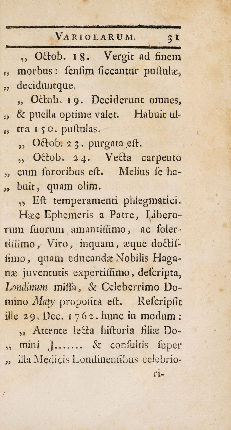 ... mtmmmam ,, 0£tob. 1 8* Vergic ad finem t, morbus: fenfim ficcantur puftula;, „ deciduntque. „ Oftoh. 19. Deciderunt omnes, t, & puella optime valet. Habuit ul- „ tra 150. puftulas. ^ „ O&ob. 2 3. purgata eft. ,, Oftob. 24. Vefta carpento „ cum fororibus eft. Melius l'e ha- „ buit, quam olim. „ Eft temperamenti phlegmatici. Hcec Ephemeris a Patre, Libero¬ rum Tuorum amantiffimo, ac foler- tiilimo, Viro, inquam, asque do£tif- limo, quam educanda: Nobilis Haga- ■ '-t) nx juventutis expertiftimo, defcripta, Londinum mifla, & Celeberrimo Do¬ mino Maty propoiita eft. Refcripfit ille 29. Dec. 1762. hunc in modum : „ Attente leSa hiftoria filice Do- ,, mini J.. & confultis fuper „ illa Medicis Londinenfibus celebrio¬ ri-