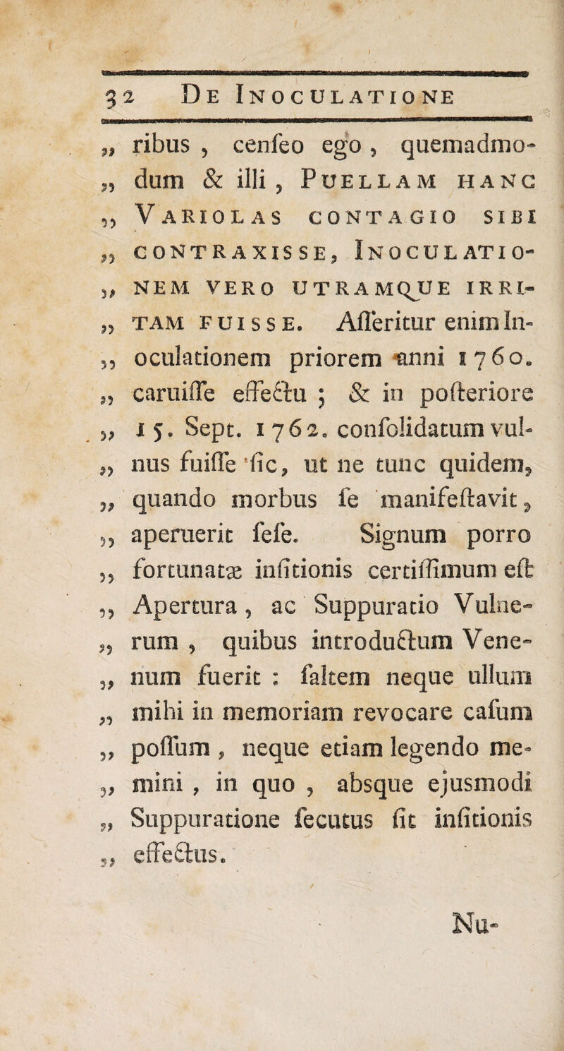 „ ribus , cenfeo ego, quemadmo- dum & illi , Puellam ii a n c ,, V A RI 0 L A S CONTAGIO SIBI „ CONTRAXISSE, INOCULATIO' „ NEM VERO UTRAMQJJE IRRI- „ tam fuisse. Afleritur enimln- ,, oculadonem priorem-anni 1760. „ caruiffe erfeftu ; & in pofteriore „ 1 5. Sept. 1762. confolidatum vul- „ nus fuifle 'iic, ut ne tunc quidem, „ quando morbus fe manifeftavit, „ aperuerit fele. Signum porro ,, fortunatae infitionis certiffimum eft ,, Apertura, ac Suppuratio Vulae- „ rum , quibus introduflum Vene- „ num fuerit : fakem neque ullum „ mihi in memoriam revocare cafum „ polium , neque etiam legendo me» „ mini , in quo , absque ejusmodi „ Suppuratione fecutus fit infitionis „ effeStus. Nu-