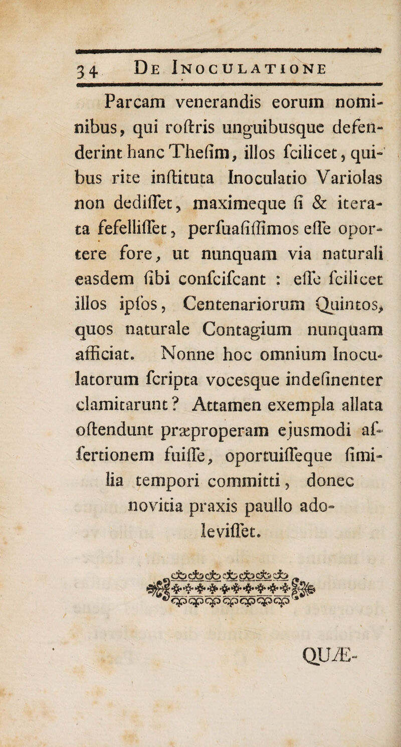 Parcam venerandis eorum nomi¬ nibus, qui roftris unguibusque defen¬ derint hanc Thefim, illos fcilicet, qui¬ bus rite inftituta Inoculatio Variolas non dediflet, maximeque fi & itera¬ ta fefelliffet, perfuafiffimos efle opor- tere fore, ut nunquam via naturali easdem fibi confcifcant : elTe fcilicet illos ipfios, Centenariorum Quintos, quos naturale Contagium nunquam afficiat. Nonne hoc omnium Inocu¬ latorum fcripta vocesque indefinenter clamitarunt ? Attamen exempla allata oftendunt praeproperam ejusmodi af- fertionem fuiffe, oportuifleque fi mi¬ lia tempori committi, donec novitia praxis paullo ado- leviffet. QUfE-