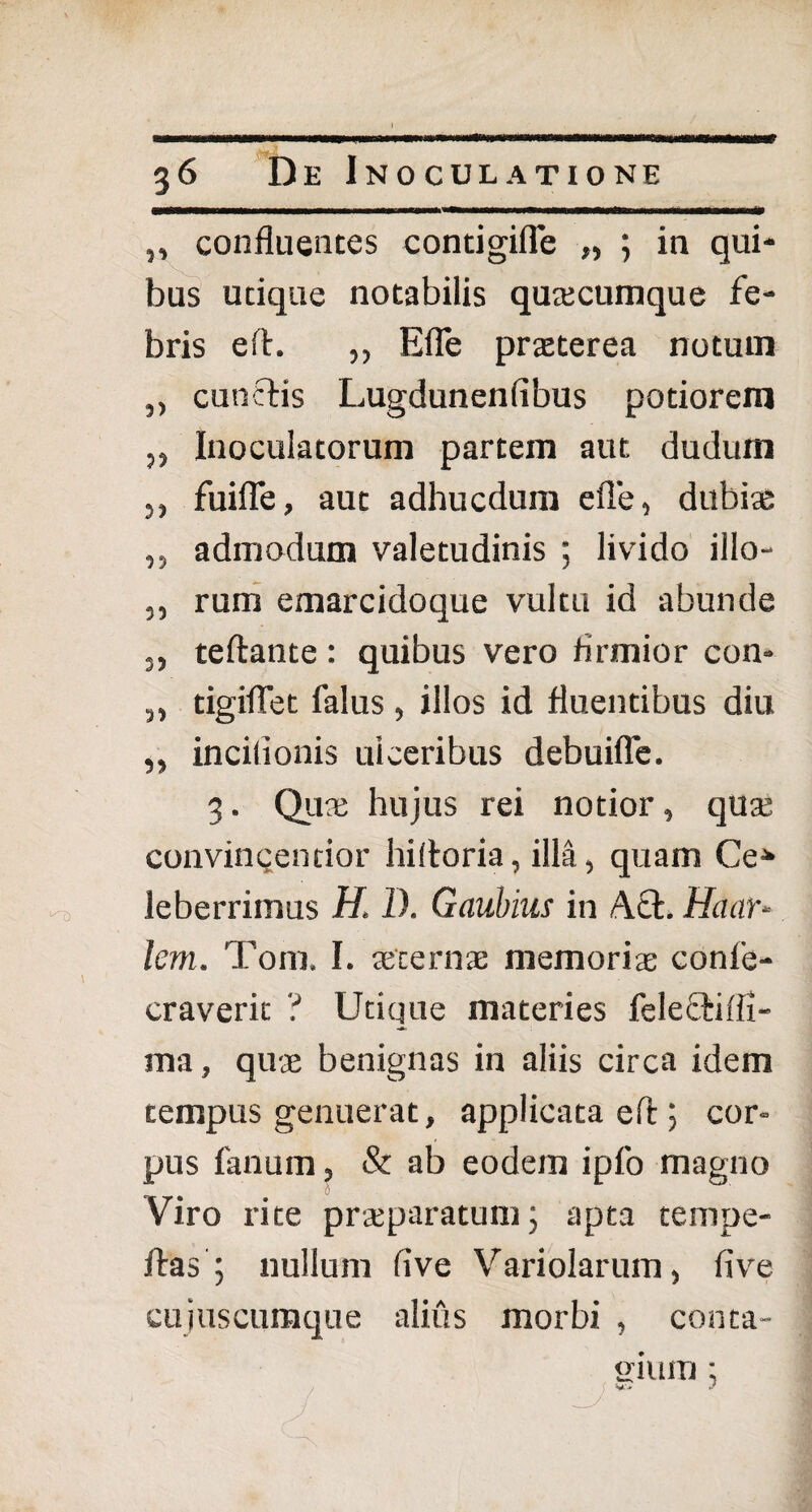 ,, confluentes contigifle „ ; in qui¬ bus utique notabilis quacumque fe¬ bris efb. ,, Efle praeterea notum ,, cunctis Lugdunenfibus potioreitl ,, Inoculatorum partem aut dudum ,, fuifle, aut adhucdum efle, dubiae „ admodum valetudinis ; livido illo- „ rum emarcidoque vultu id abunde ,, teftante: quibus vero firmior con- 3, tigiflet falus, illos id fluentibus diu ,, incilionis ulceribus debuifle. 3. Qua; hujus rei notior, qua; convinqentior hifloria, illa, quam Ce* leberrimus H, I). Gaubius in A£l. Hanr- lem. Tom, I. aecernae memoriae conle- craverit ? Utique materies felefhifli- ma, quae benignas in aliis circa idem tempus genuerat, applicata efl ; cor¬ pus fanum, & ab eodem ipfo magno Viro rite praeparatum; apta tempe- ftas ; nullum live Variolarum, fivre cujuscumque alius morbi , conta¬ gium ;