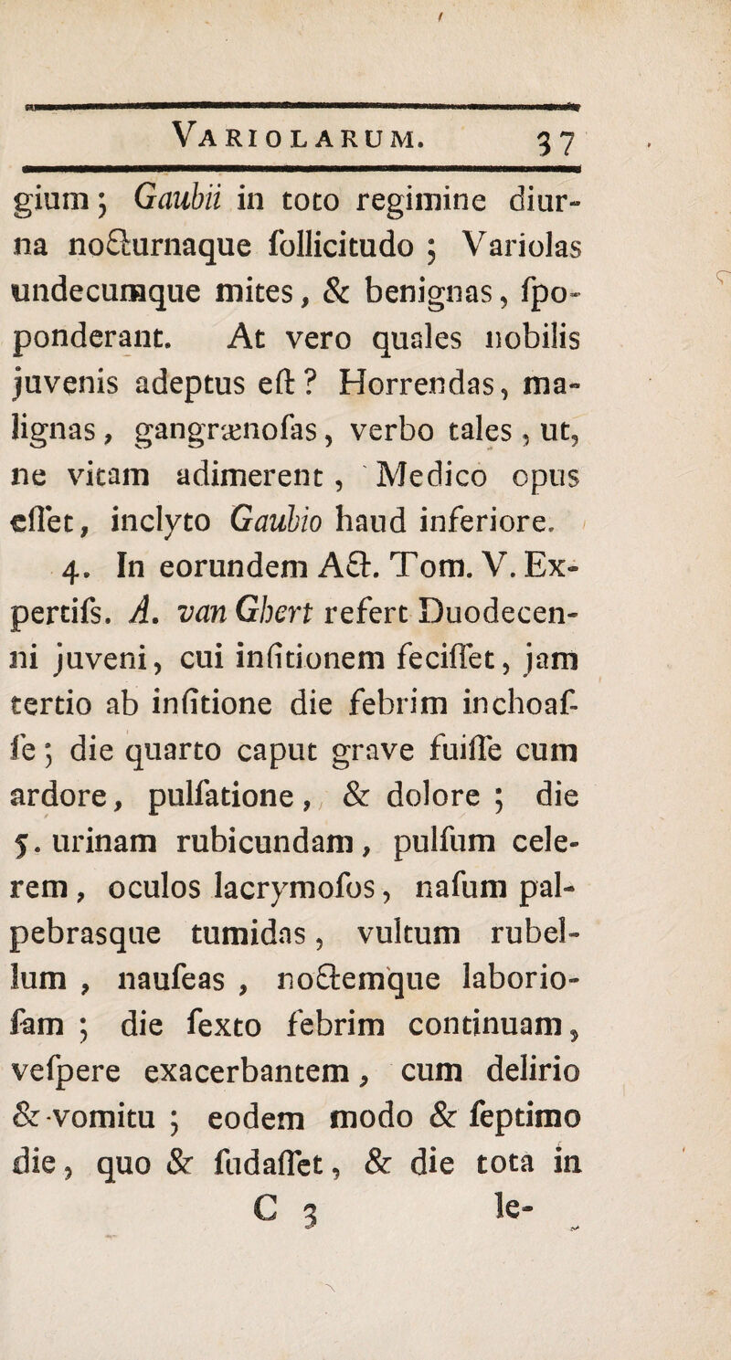 gium j Gaubii in toto regimine diur¬ na no&urnaque follicitudo ; Variolas undecumque mites, & benignas, fpo- ponderant. At vero quales nobilis juvenis adeptus eft? Horrendas, ma¬ lignas , gangrtenofas, verbo tales, ut, ne vitam adimerent, Medico opus eflet, inclyto Gaubio haud inferiore. 4. In eorundem A£E Tom. V. Ex- pertifs. A. van Ghert refert Duodecen- ni juveni, cui infitionem feciflet, jam tertio ab infitione die febrim inchoaf- fe 5 die quarto caput grave fuifle cum ardore, pulfatione , / & dolore ; die 5. urinam rubicundam, pulfum cele¬ rem , oculos lacrymofos, nafum pal¬ pebrasque tumidas, vultum rubel¬ lum , naufeas , noftemque laborio- fam ; die fexto febrim continuam, vefpere exacerbantem, cum delirio &-vomitu ; eodem modo & feptimo die, quo & fudaflet, & die tota in € 3 te-