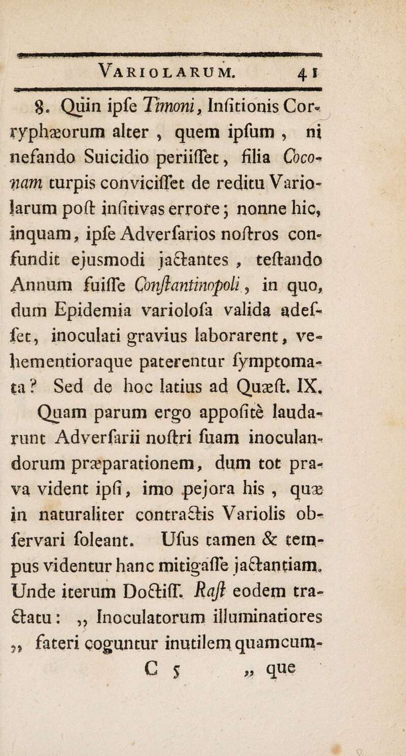8. Quin ipfe Timoni, Infitionis Cor- ryphajorum alter , quem ipfum , ni nefando Suicidio periiflet, filia Coco- nam turpis conviciffet de reditu Vario¬ larum polt infitivas errore; nonne hic, inquam, ipfe Adverfarios noftros con¬ fundit ejusmodi jactantes , teftando Annum fuifle Conjlantinopoli, in quo, dum Epidemia variolofa valida adef- fet, inoculati gravius laborarent, ve- hementioraque paterentur fymptoma- ta ? Sed de hoc latius ad Qujell. IX. Quam parum ergo appofite lauda¬ runt Adverfarii noftri fuam inoculan¬ dorum praeparationem, dum tot pra¬ va vident ipfi, imo pejora his , quai in naturaliter contraflis Variolis ob- fervari foleant. Ufus tamen & tem¬ pus videntur hanc mitigafle jactantiam, Unde iterum Doftiff. Rajt eodem tra- £tatu: ,, Inoculatorum illuminatiores fateri coguntur inutilem quamcum- C 5 „ que