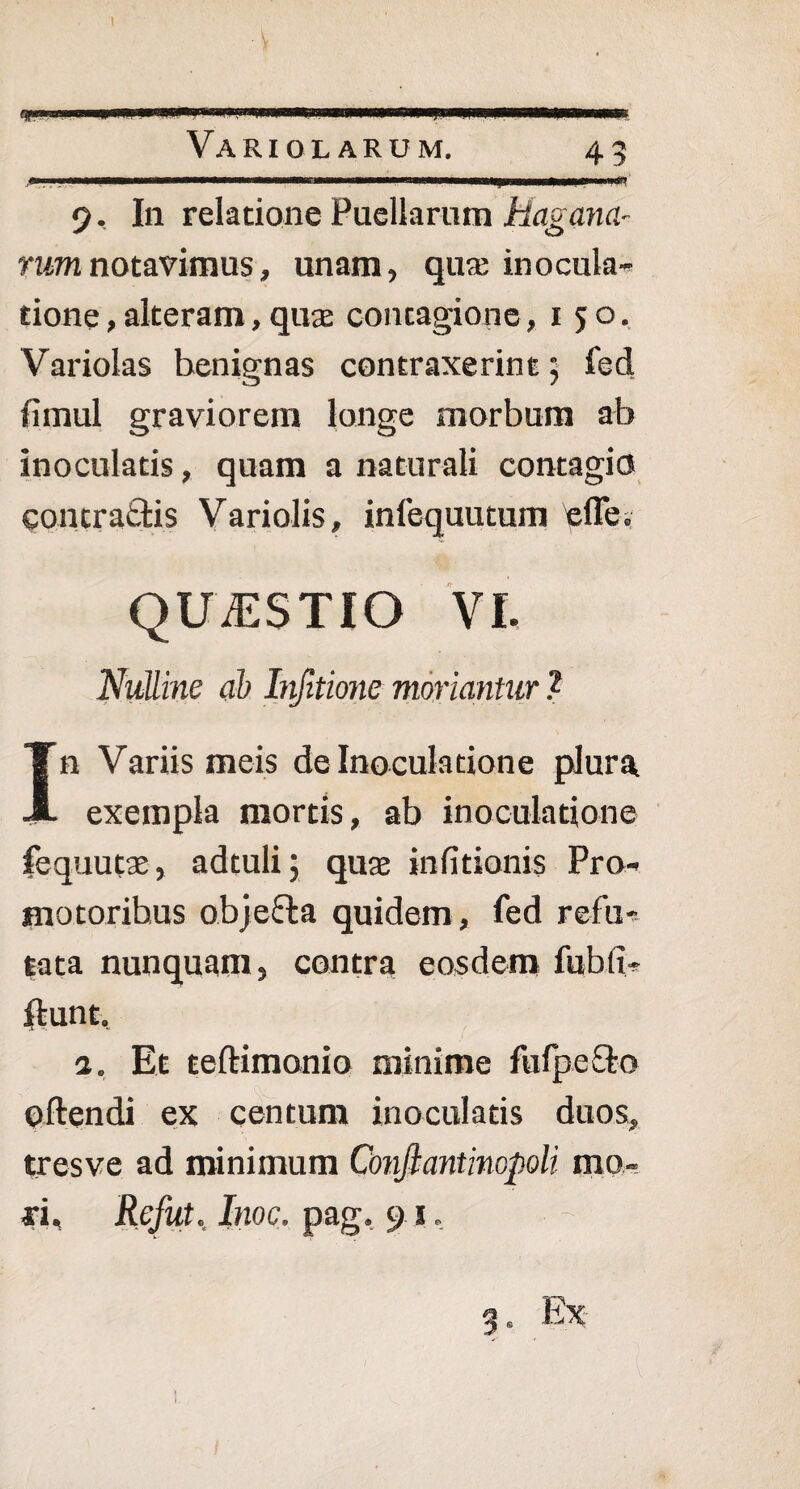45 -v 9, In relatione Puellarum Magam- rum notavimus, unam, qua; inocula¬ tione , alteram, qua; contagione ,150. Variolas henignas contraxerint; fed fimul graviorem longe morbum ab inoculatis, quam a naturali contagio Contractis Variolis, infequutum 'effe. QUESTIO VI. Nulline ab Infltione moriantur ? In Variis meis de Inoculatione plura exempla mortis, ab inoculatione fequutae, adtuli; quae infitionis Pro- motoribus objefta quidem, fed refu¬ tata nunquam, contra eosdem fubfi- ftunt. 1. Et teftimonio minime fufpe&o oftendi ex centum inoculatis duos, tresve ad minimum Confiantinopoli mo¬ ri, Refut. Inoe, pag, 91, 3. Ex I
