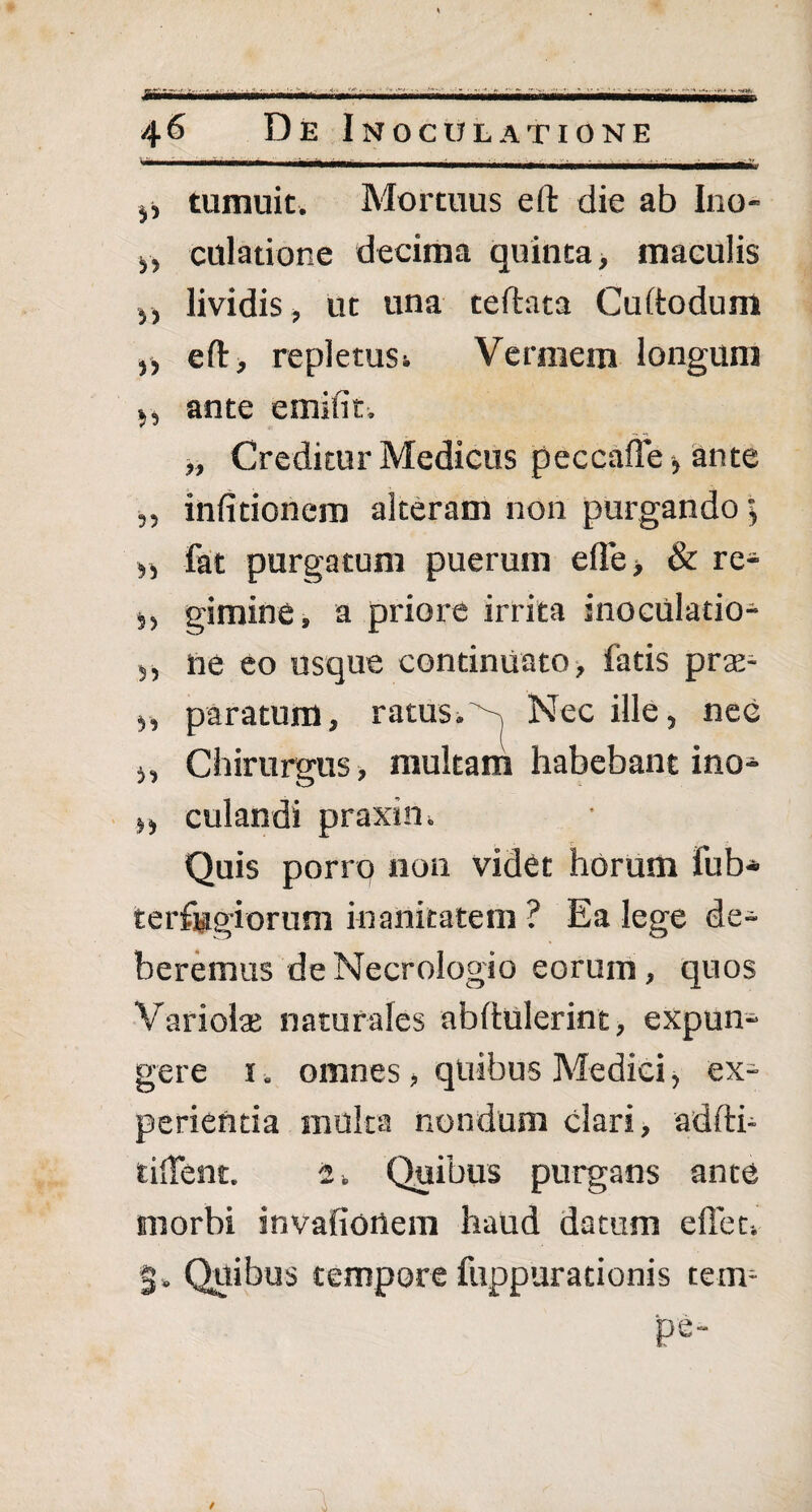 •i.j •> wiiir f ' MMMM 46 De Inoculatione 0 tumuit. Mortuus eft die ab Ino- y, dilatione decima quinta, maculis ,, lividis, ut una teftata Cuftodum „ eft, repletusi Vermem longum 5, ante e mi fit. „ Creditur Medicus peccaffe> ante „ infitionem alteram non purgando >, fat purgatum puerum effe> & re* 5, gimine, a priore irrita inoculatio* 5, ne eo usque continuato , fatis prae* 5, paratum, ratus. , Nec ille, nec „ Chirurgus, multam habebant ino* ,, culandi praxin. Quis porro non videt horum fub* terfugiorum inanitatem ? Ea lege de* beremus deNecrologio eorum, quos Variolas naturales abftulerint, expun* gere 1. omnes, quibus Medici, ex* perientia multa nondum clari, adfti- tilTent. i. Quibus purgans ante morbi invafionem haud datum effer. S» Quibus tempore fuppurationis tem- pe-