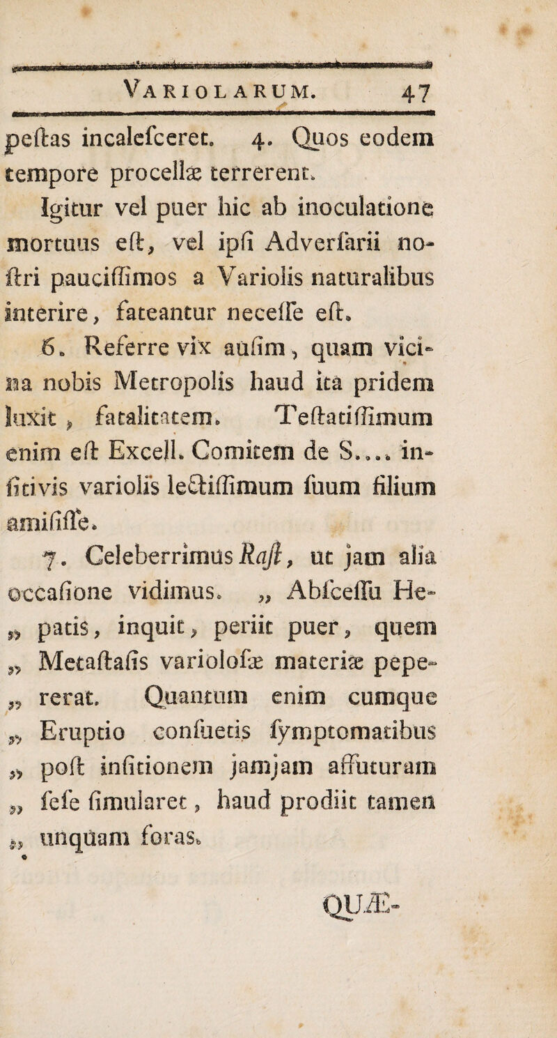 * *> Variolarum. 47 peftas incalefceret. 4. Quos eodem tempore procellas terrerent. Igitur vel puer hic ab inoculatione mortuus eft, vel ip(i Adverfarii no- ftri pauciffimos a Variolis naturalibus interire, fateantur necelle eft. 6. Referre vix aufim, quam vici¬ na nobis Metropolis haud ita pridem luxit , fatalitatem, Teftatiftimum enim eft Excell. Comitem de S..., in- ficivis variolis leftiffimum fuum filium amififle, 7. Celeberrimus Raji, ut jam alia occafione vidimus. „ Abfcellii He- „ patis, inquit, periit puer, quem „ Metaftafis variolofe materiae pepe- „ rerat. Quantum enim cumque „ Eruptio confuetis fymptomatibus „ poft infitionem jamjam affuturam „ fefe fimularet, haud prodiit tamen j, unquam foras. C QUA>
