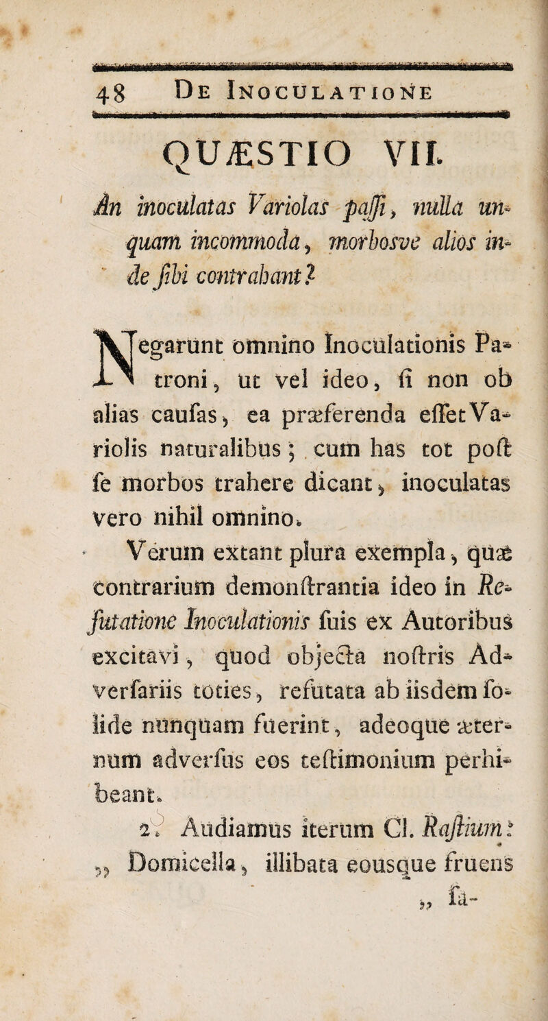 48 De Inoculatione m QUESTIO VII. An inoculatas Variolas pajji, nulla un¬ quam incommoda, rnorbosve alios in¬ de fibi contrahant? egarunt omnino Inoculationis Pa- X ' troni, ut vel ideo, fi non ob alias caufas, ea praeferenda elFetVa- riolis naturalibus; cum has tot poft fe morbos trahere dicant , inoculatas Vero nihil omnino» Verum extant plura exempla , quae contrarium demonftrantia ideo in Re¬ futatione Inoculationis fuis ex Autoribus excitavi, quod objecla noftris Ad- verfariis toties, refutata ab iisdem fo- iide nunquam fuerint, adeoqUe veter¬ num adverfus eos te (limonium perhi¬ beant. 2. Audiamus iterum Cl. Rajlium: „ Domicella, illibata eousque fruens