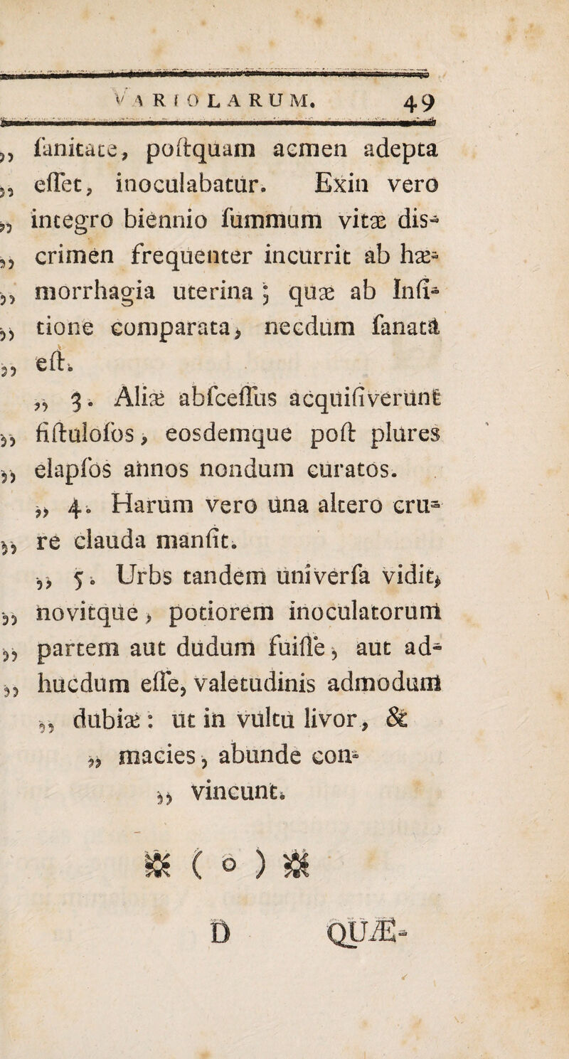 ,, fanitate, poftquam aemen adepta 52 eflet, inoculabatur. Exin vero „ integro biennio fummum vitae dis- ,, crimen frequenter incurrit ab hae- ,, morrhagia uterina 5 quae ab Infi- ^ tione comparata, necdum fanata „ 3. Aliati abfceilus acquifiveruni 5, fiftulofos, eosdemque poft plures ,, elapfos annos nondum curatos. „ 4 i Harum vero una altero cru3 y, re clauda manfit. ,, 5 i Urbs tandem univerfa vidit, „ novitque > potiorem inoculatorum 3, partem aut dudum fuifle, aut ad- 3, huc dum elTe, valetudinis admodum ,, dubiae: Ut in vultu livor , &£ ,, macies , abunde con> vincunto ✓