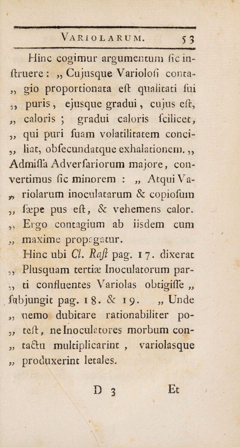 Hinc cogimur argumentum fic in~ ftruere : „ Cujusque Variolofi conea- „ gio proportionata eft qnaiitati lui ,, puris , ejusque gradui, cujus eft, „ caloris ; gradui caloris fcilicet, ,, qui puri fuam volatilitatem conci- liat, obfecundatque exhalationem.,, Admifla Adverfariorum majore, con¬ vertimus fic minorem : „ Atqui Va- y, riolarum inoculatarum & copiofuin ,, laepe pus eft, & vehemens calor. j ,, Ergo contagium ab iisdem cum „ maxime propagatur. Hinc ubi Cl. Rqfl pag. 17. dixerat ,, Plusquam tertix Inoculatorum par- ,, ti confluentes Variolas obtigifle „ ftibjungit pag. 18. & 19. „ Unde „ nemo dubitare rationabiliter po- ,, teft, ne Inoculatores morbum con- „ tactu multiplicarint , variolasque „ produxerint letales. D 3 Et