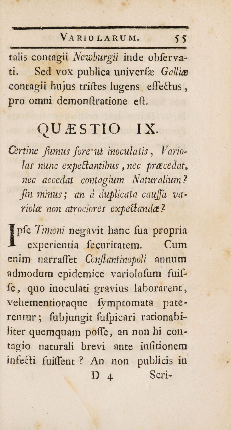 - -----— -l T ~ V I - -- talis contagii Newburgii inde obferva¬ ti. Sed vox publica univerfe Gallict contagii hujus triftes lugens effe&us, pro omni demon lira tione eft. QU.ESTIO IX. Certine fumus forent inoculatis, Vario- las nunc expoliantibus, nec praecedat, nec accedat contagium Naturalium? fin minus; an d duplicata caujja va¬ riolae non atr ocior es expeUandael- Ipfe Timoni negavit hanc fua propria experientia fecuritatern. Cum enim narraflet Ccnjlantinopoli annum admodum epidemice variolofum fuif- fe, quo inoculati gravius laborarent, vehementioraque fymptomata pate¬ rentur; fubjungit fufpicari rationabi¬ liter quemquam pofle, an non hi con¬ tagio naturali brevi ante inlitionem infefti fuiffent ? An non publicis in .0 4 Seri-