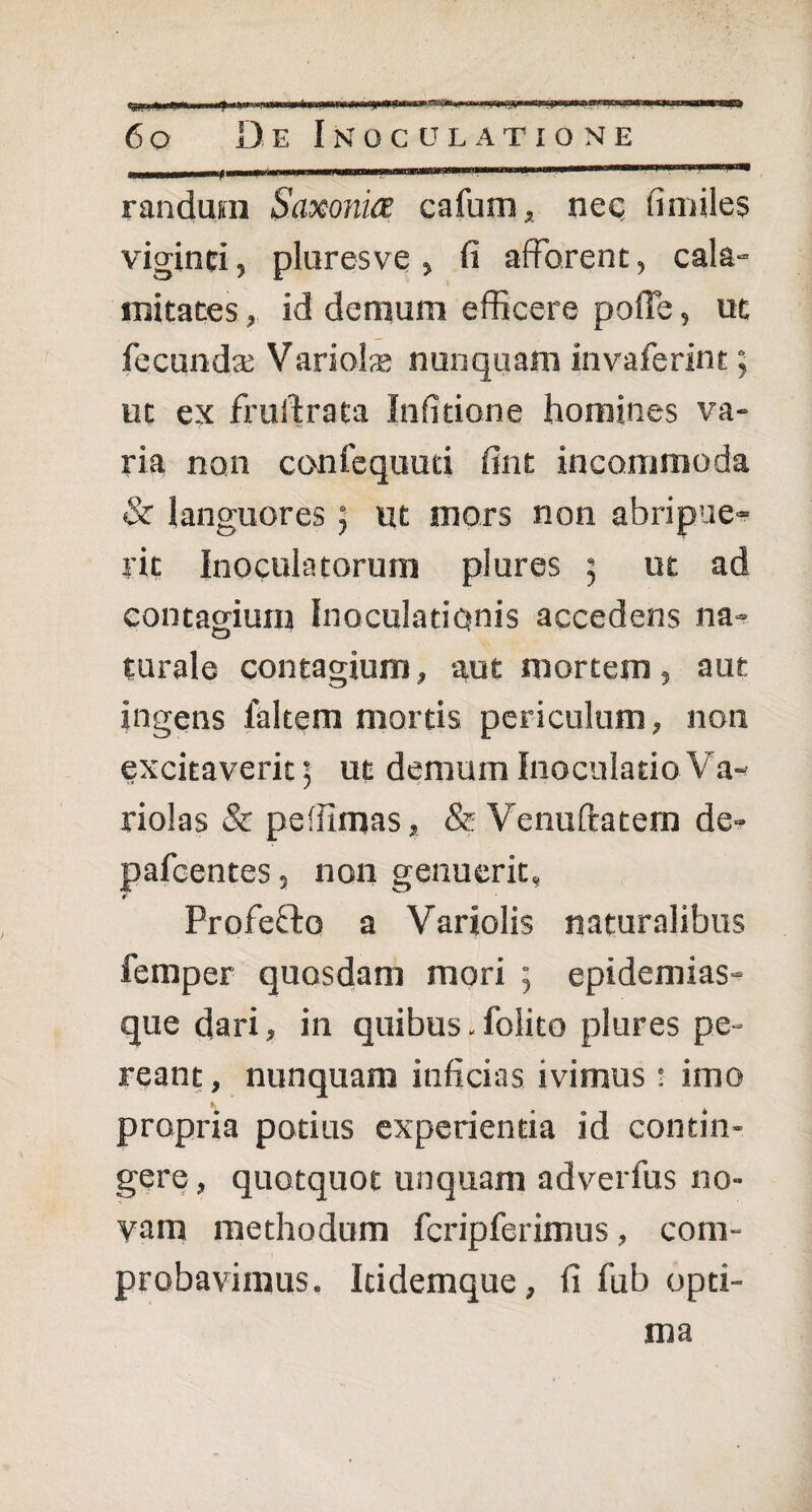 ■*» 6o De Inoculatione .....■— ■■* randura Saxonia cafum, neq fimiles viginci, pluresve > fi afferent, cala¬ mitates , id demum efficere poffe, ut fecunda; Variola; nunquam invaferint; ut ex fruilrata Infitione homines va¬ ria non confequuti fint incommoda & languores ; ut mors non abripue- rit Inoculatorum plures ; ut ad contagium Inoculationis accedens na¬ turale contagium, aut mortem, aut ingens faltem mortis periculum, non excitaverit ] ut demum Inoculatio Va- riolas & peffimas, & Venuftatem de- pafcentes, non genuerit» r ProfeDo a Variolis naturalibus femper quosdam mori ; epidemias- que dari, in quibus. folito plures pe¬ reant, nunquam inficias ivimus t imo «i, propria potius experientia id contin¬ gere , quotquot unquam adverfus no¬ vam methodum fcripferimus, com¬ probavimus. Icidemque, fi fub opti¬ ma