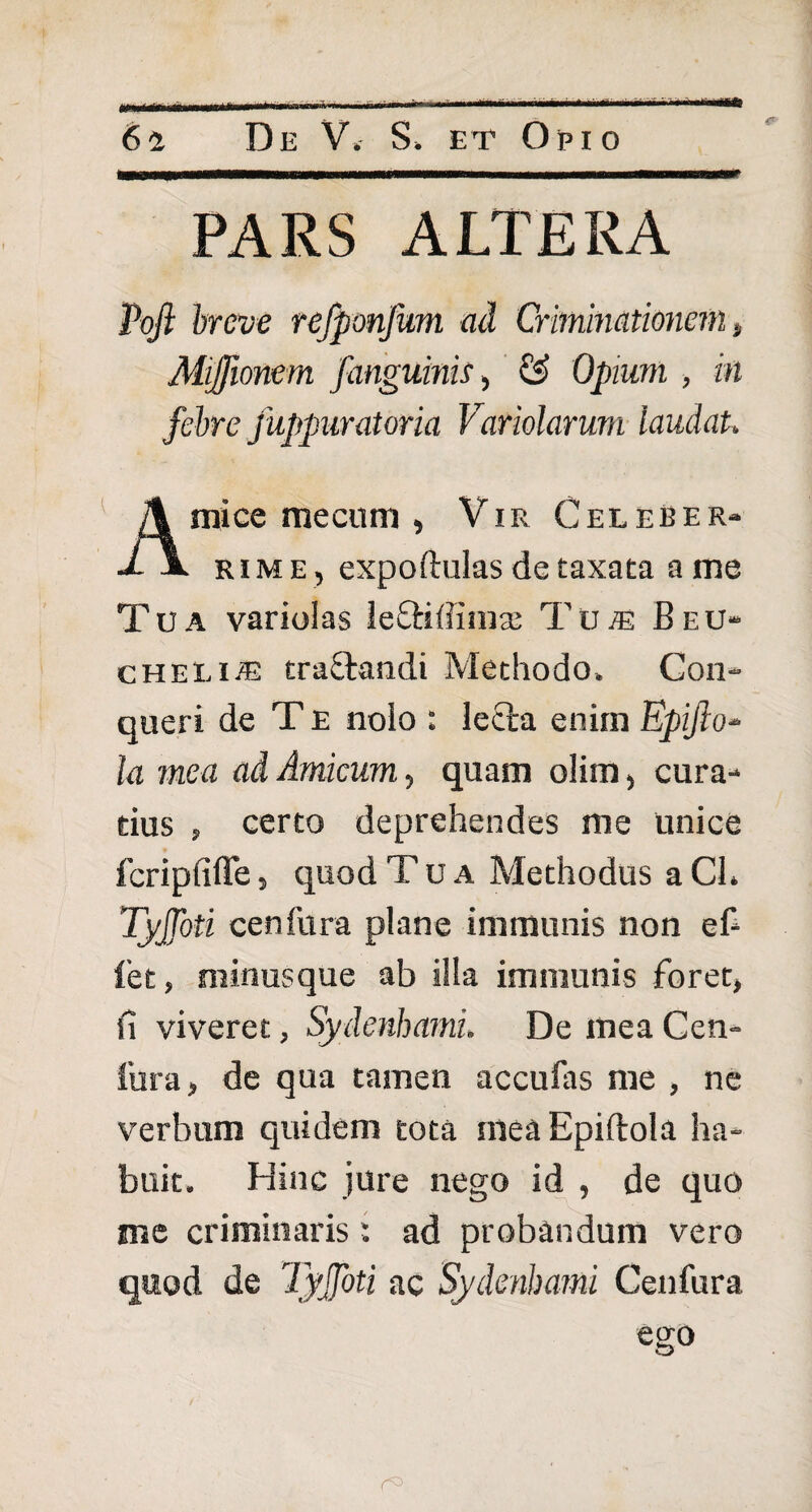 PARS ALTERA Pofl breve refponfum ad Criminationem „ Mijfionem /anguinis, & Opium , in febre juppuratoria Variolarum laudat, mi ce me cum , Vir Celeber- ■L \ rime , expoftulas de taxata a me Tua variolas leftiffimas Tu^ Beu- cheli/e trattandi Methodo. Con¬ queri de T E nolo : lecta enim Epifio- la mea ad Amicum, quam olim, cura¬ tius 5 certo deprehendes me unice fcripfiffe 5 quod Tua Methodus a CL Tyjfoti cenfura plane immunis non ef- let, minus que ab illa immunis foret, fi viveret, Sydenbami. De mea Cen¬ tura, de qua tamen accufas me , ne verbum quidem tota ineaEpiflola ha¬ buit. Hinc jure nego id , de quo me criminaris; ad probandum vero quod de Tyjfoti ac Sydenbami Centura ego