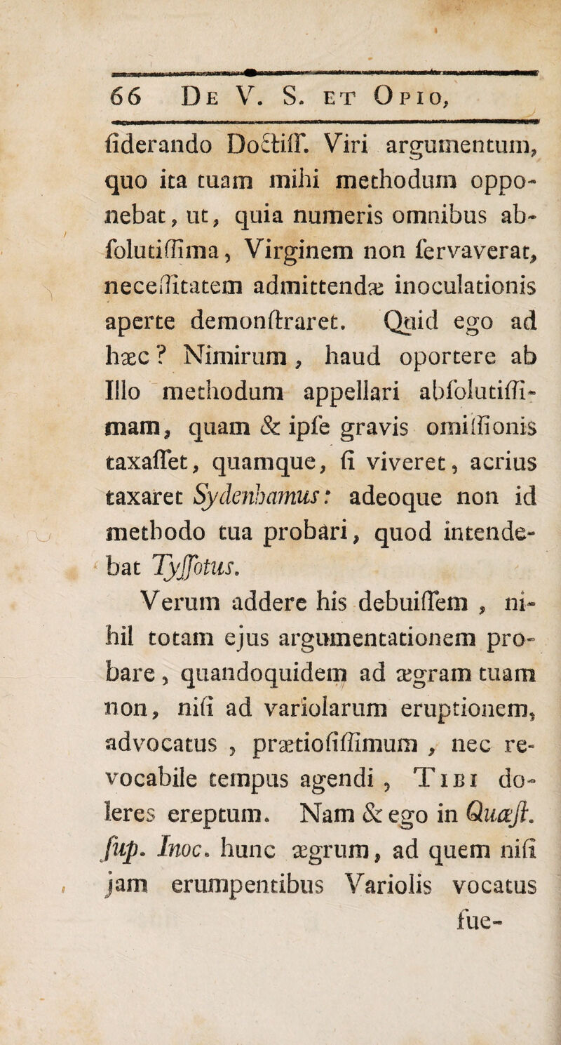 (iderando DoctiiF. Viri argumentum, quo ita tuam mihi methodum oppo¬ nebat , ut, quia numeris omnibus ab- folutiffima, Virginem non fervaverat, neceditatem admittendas inoculationis aperte demonftraret. Quid ego ad haec ? Nimirum, haud oportere ab Illo methodum appellari abfolutiffi- mam, quam & ipfe gravis oraiifionis taxaflet, quamque, (i viveret, acrius taxaret Sydenhamus: adeoque non id o methodo tua probari, quod intende- i • bat Tyffotus. Verum addere his debuilTem , ni¬ hil totam ejus argumentationem pro¬ bare , quandoquidem ad aegram tuam non, nili ad varioiarum eruptionem, advocatus , praetiofiffimum , nec re¬ vocabile tempus agendi, Tibi do¬ ler es ereptum. Nam & ego in Quaji. fup. Inoe, hunc aegrum, ad quem nili , jam erumpentibus Variolis vocatus fue-