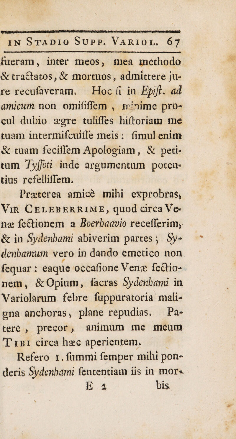 in Stadio Supp. Variol. 67 fueram, inter meos, mea methodo &tra£l:atos,& mortuos, admittere ju¬ re recufaveram. Hoc (i in Eptjl. ad amicum non omiufTem , nfnime pro¬ cul dubio aegre tulifles hiftoriam me tuam intermifcuifle meis • fimul enim & tuam feciflem Apologiam, & peti¬ tum Tyjfoti inde argumentum poten¬ tius refelliflem. Praeterea amic& mihi exprobras» Vir Celeberrime, quod circa Ve¬ nae fe&ionem a Boerhaavio receflerim» & in Sydenhami abiverim partes; Sy* ienbamum vero in dando emetico non fequar : eaquc occafione Venx fe&io- nem, & Opium, facras Sydenhami in Variolarum febre fuppuratoria mali¬ gna anchoras» plane repudias. Pa¬ tere > precor > animum me meum Tibi circa haec aperientem. Refero 1. furnmi femper mihi pon¬ deris Sydenhami fententiam iis in mor-> E % bis ' ■ •. J
