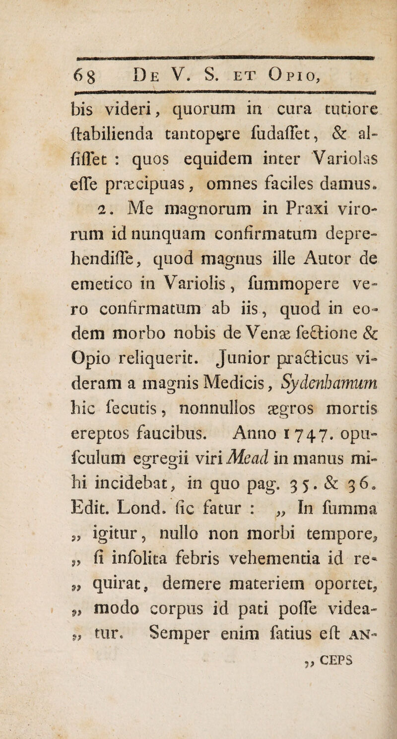 bis videri, quorum in cura tutiore ftabilienda tantopsjre fudaffet, & al- fiflet : quos equidem inter Variolas efle prrccipuas, omnes faciles damus. a. Me magnorum in Praxi viro¬ rum id nunquam confirmatura depre- hendifTe, quod magnus ille Autor de emetico in Variolis, fummopere ve¬ ro confirmatum ab iis, quod in eo¬ dem morbo nobis de Venje feftione & Opio reliquerit. Junior practicus vi¬ deram a magnis Medicis, Sydenbamum hic fecutis, nonnullos tegros mortis ereptos faucibus. Anno 1747. opu- fculum egregii viri Me ad in manus mi¬ hi incidebat, in quo pag. 3 5. & 36. Edit. Lond. fic fatur : „ In fumma „ igitur, nullo non morbi tempore, „ fi infolita febris vehementia id re» „ quirat, demere materiem oportet, „ modo corpus id pati pofTe videa- }, tur. Semper enim fatius eft an- CEPS