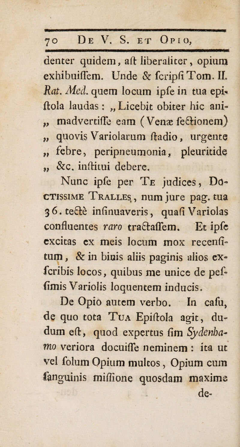 denter quidem, aft liberaliter, opium exhibuiflem. Unde & fcripfiTom. II. Rat. Med. quem locum ipfe in tua epi* ftola laudas : „ Licebit obiter hic ani- „ madvertifFe eam ( Venae fe&ionem) „ quovis Variolarum ftadio, urgente „ febre, peripneumonia, pleuritide „ &c. inftitui debere. Nunc ipfe per Te judices, Do¬ ctissime Tralles,, numjure pag. tua g 6. tefte infinuaveris, quali Variolas confluentes raro traftaflem. Et ipfe excitas ex meis locum mox recenfi- tum, & in binis aliis paginis alios ex- feribis locos, quibus me unice de pef- fimis Variolis loquentem inducis. De Opio autem verbo. In cafu, de quo tota Tua Epiftola agit, du- dum eft, quod expertus fim Sydenha- tno veriora docuiffe neminem : ita ut vel folum Opium multos, Opium cum languinis miffione quosdam maxime de-