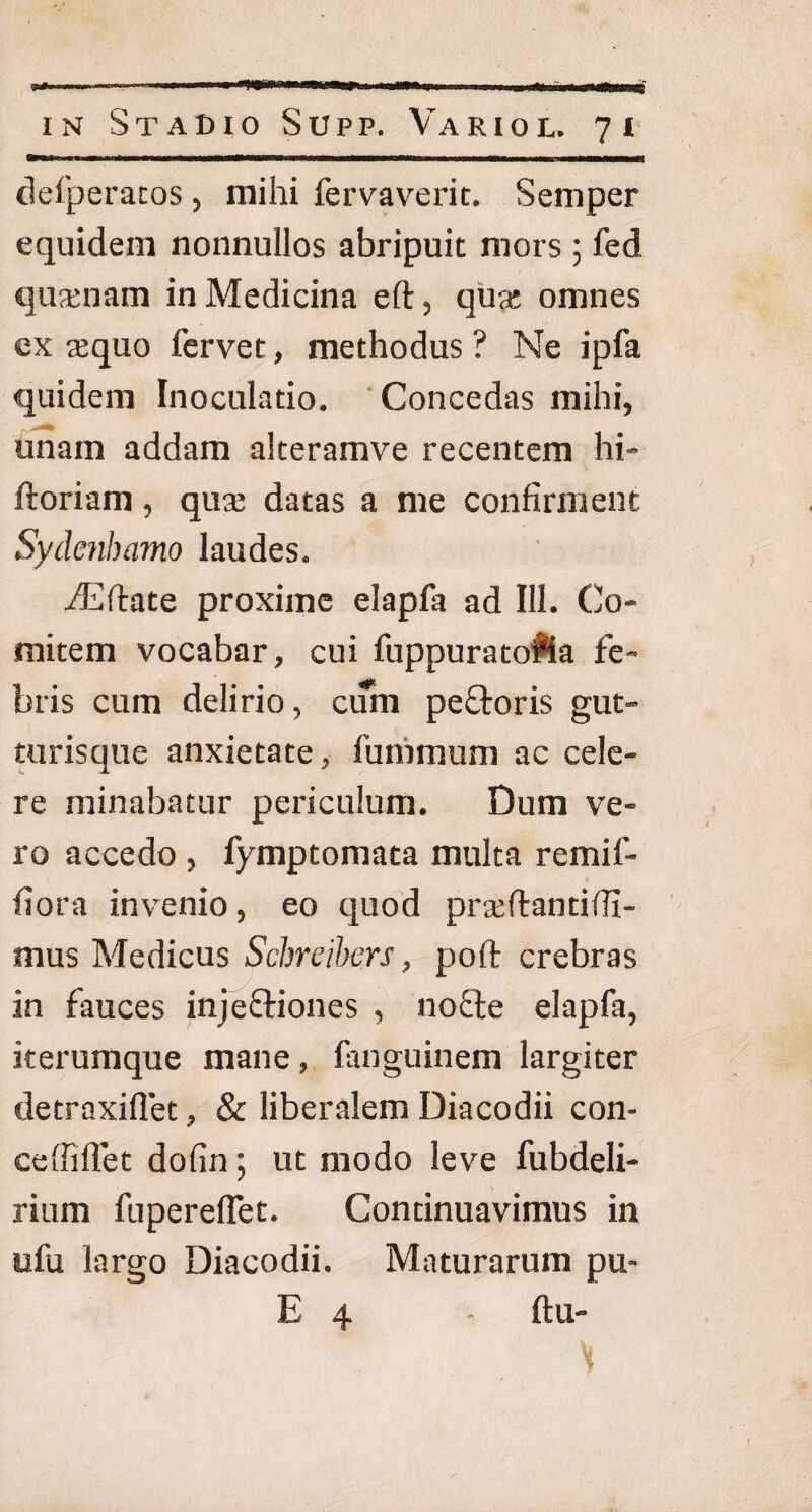 defperatos , mihi fervaverit. Semper equidem nonnullos abripuit mors ; fed qusenam in Medicina eft, qua; omnes ex aequo fervet, methodus ? Ne ipfa quidem Inoculatio. Concedas mihi, unam addam alteramve recentem hi- ftoriam, qua; datas a me confirment Sydenbamo laudes. fEftate proxime elapfa ad III. Co¬ mitem vocabar, cui fuppuratofia fe¬ bris cum delirio, cum peftoris gut¬ turisque anxietate, funimum ac cele¬ re minabatur periculum. Dum ve¬ ro accedo , fymptomata multa remif- fiora invenio, eo quod pra;ftantiffi- mus Medicus Schreibers, poft crebras in fauces injeftiones , nodfe elapfa, iterumque mane, fanguinem largiter detraxifiet, & liberalem Diacodii con- ceffilfet dofin; ut modo leve fubdeli- rium fuperelfet. Continuavimus in ufu largo Diacodii. Maturarum pu- E 4 - ftu- H
