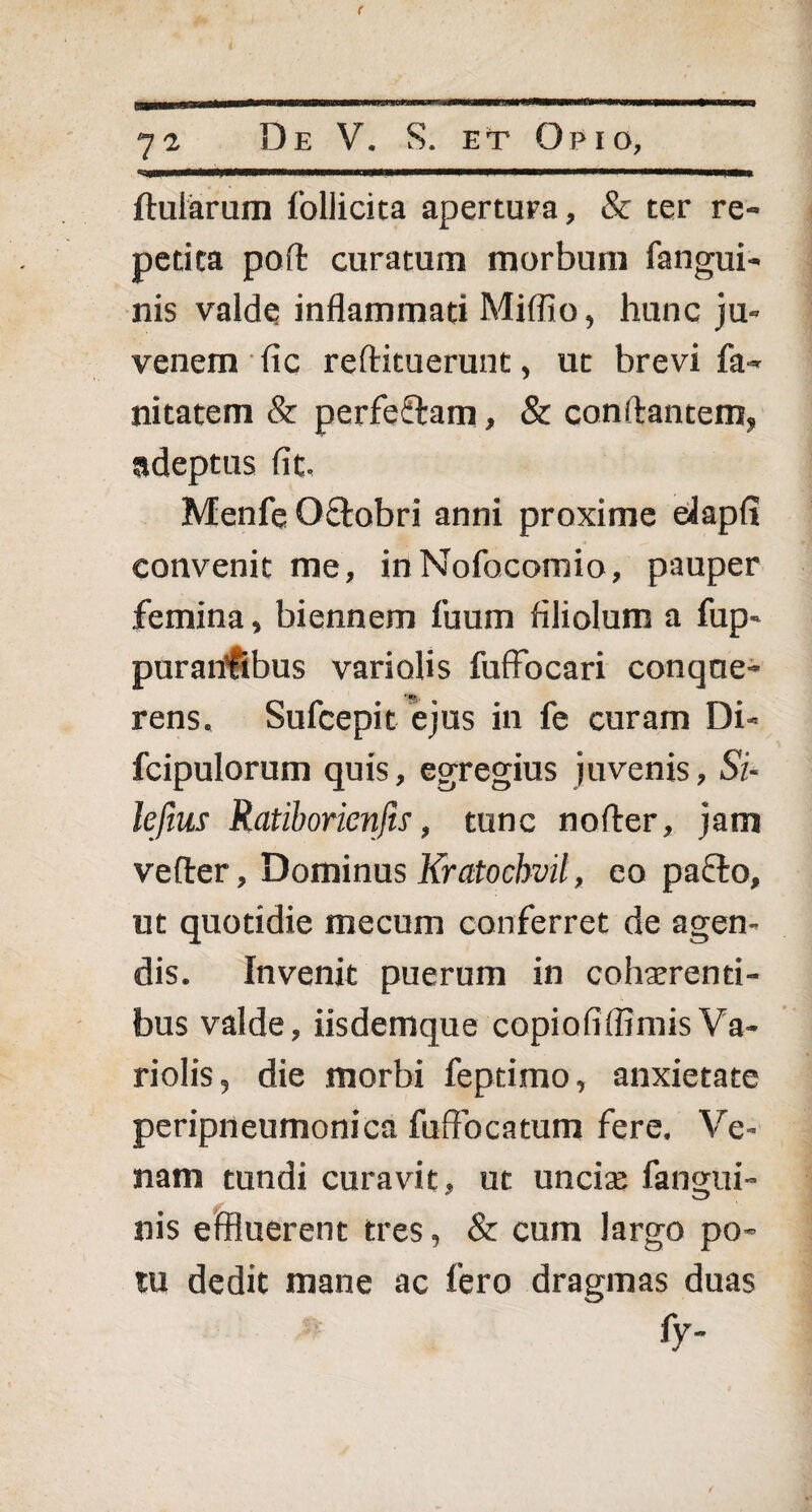 ftularum follicita apertura, & ter re¬ petita poft curatum morbum fangui- nis valde inflammati Miffio, hunc ju¬ venem fic reftituerunt, ut brevi fa« nitatem & perfe&am, & conftantem, adeptus fit. Menfe Qftobri anni proxime elapfi convenit me, inNofocomio, pauper femina, biennem fuum filiolum a fup- purantibus vari olis fuffocari conqne- rens, Sufcepit ejus in fe curam Di- fcipulorum quis, egregius juvenis, Si- lefius Ratiborienfis, tunc nofter, jam vefter, Dominus Kratochvil, eo pacto, ut quotidie mecum conferret de agen¬ dis. Invenit puerum in cohaerenti¬ bus valde, iisdemque copiofiflimisVa- riolis, die morbi feptimo, anxietate peripneumonica fuffocatum fere. Ve¬ nam tundi curavit, ut unciae fangui- nis effluerent tres, & cum largo po¬ tu dedit mane ac fero dragmas duas fy-