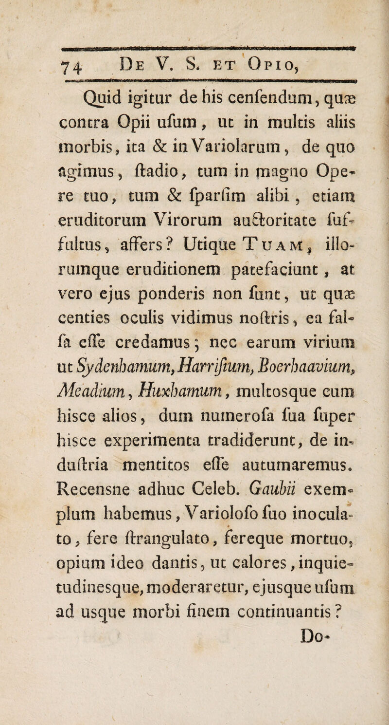 Quid igitur de his cenfendum, quas contra Opii ufum, ut in multis aliis morbis, ita & inVariolaruin, de quo agimus, ftadio, tum in magno Ope¬ re tuo, tum & fparlim alibi, etiam eruditorum Virorum auOroritate fuf- fultus, affers? Utique Tuam, illo- rumque eruditionem patefaciunt, at vero ejus ponderis non funt, ut quae centies oculis vidimus noftris, ea fal- fa effe credamus; nec earum virium ut Sydenhamum, Harrifium, Boerhaavium, Meadium, Huxhamum, multosque cum hisce alios, dum nuinerofa fu a fuper hisce experimenta tradiderunt, de in- duftria mentitos efle autumaremus. Recensne adhuc Celeb. Gaubii exem¬ plum habemus, Variolofo fuo inocula¬ to , fere ftr angulato, fereque mortuo, opium ideo dantis, ut calores,inquie¬ tudinesque, moderaretur, ejusque ufum •ad usque morbi finem continuantis ? Do-