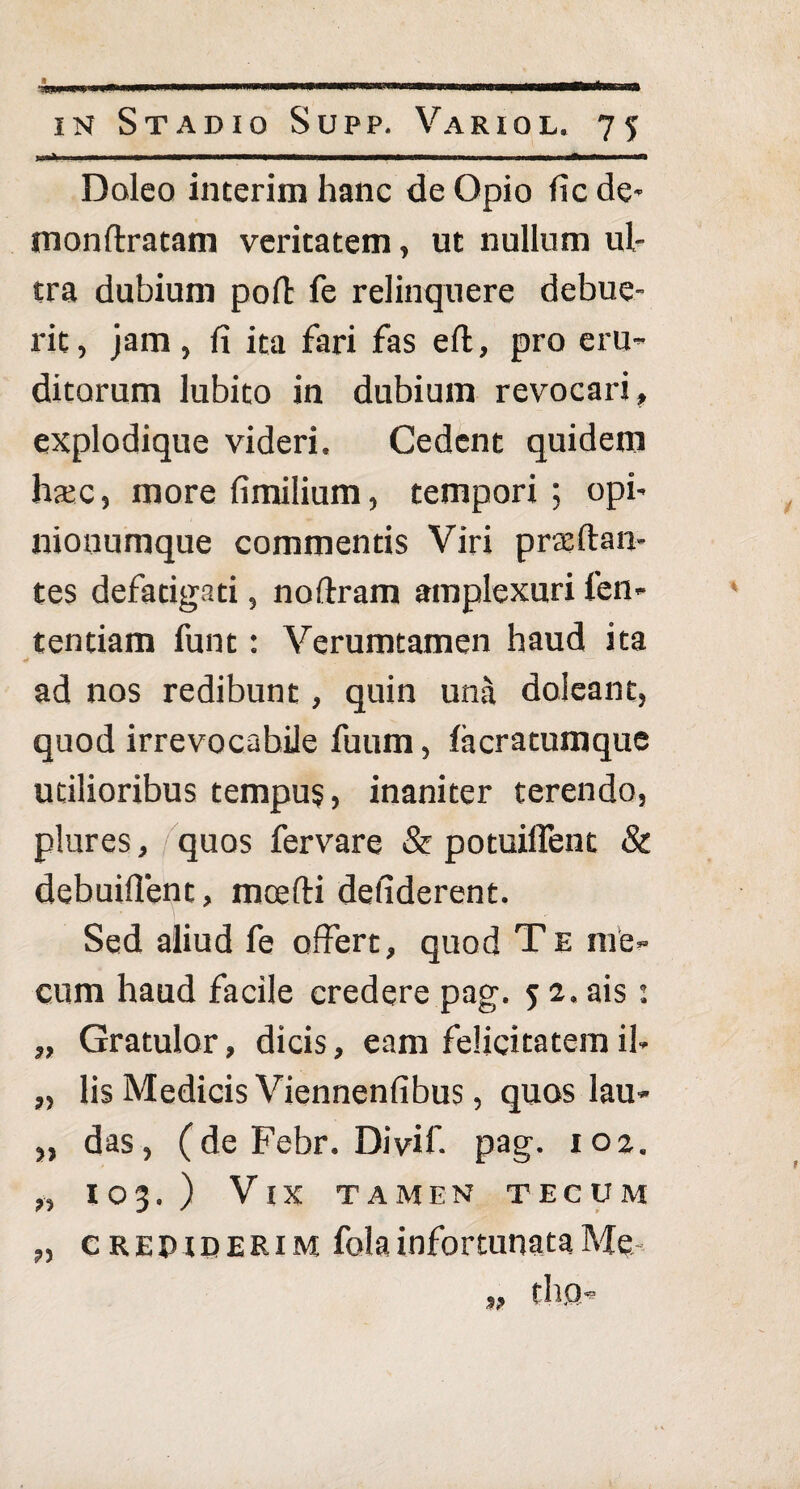 ■ —wnnnpm—in w ■iiiiin ■ i nnnmr—'^lifmii n i in Stadio Supp. Variol. 75 Doleo interim hanc de Opio ficde- monftratam veritatem, ut nullum ul¬ tra dubium poft fe relinquere debue¬ rit, jam, fi ita fari fas efl, pro eru¬ ditorum lubito in dubium revocari, explodique videri. Cedent quidem haec, more fimilium, tempori ; opi¬ nionumque commentis Viri praeftan- tes defatigati, noftram amplexuri len¬ tendam funt: Verumtamen haud ita 4 ■ — ad nos redibunt, quin una doleant, quod irrevocabile fuum, lacratumque utilioribus tempus, inaniter terendo, plures, quos fervare & potuiffent & debuiflent, mcefti defiderent. Sed aliud fe offert, quod Te me» cum haud facile credere pag. 5 2. ais: „ Gratulor, dicis, eam felicitatem il» „ lis Medicis Viennenfibus, quos lau- „ das, (de Febr. Divif. pag. ioz. „ 103.) Vix tamen tecum „ crepiderim fola infortunata Me tl).Q- 9?