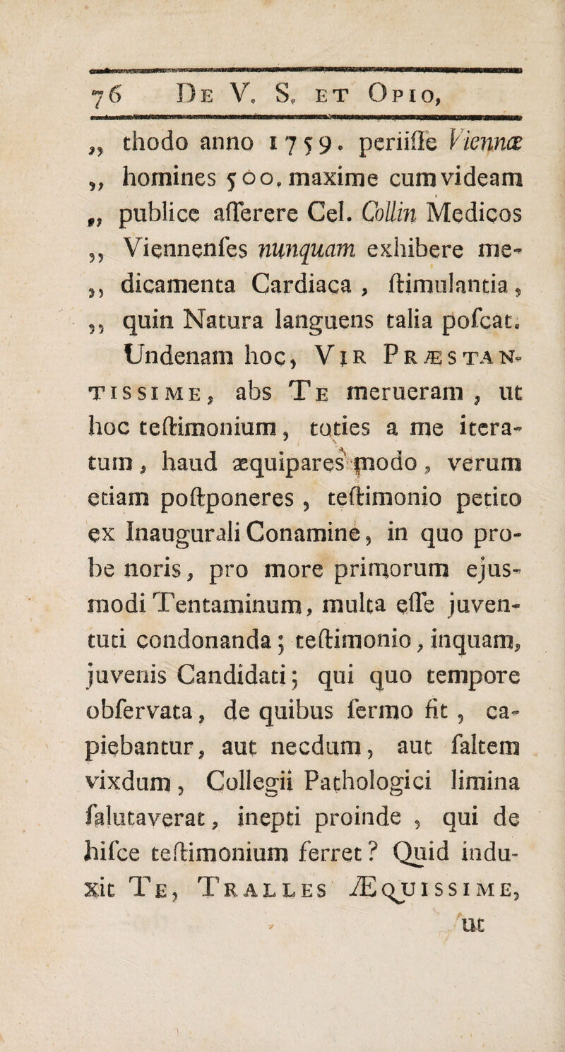 „ thodo anno 1759. periifte Vienna: „ homines 500. maxime cum videam „ publice afterere Cei. Collin Medicos ,, Viennenfes nunquam exhibere me- s, dicamenta Cardiaca, ftimulantia, ,, quin Natura languens talia pofcat. Undenam hoc, Vir Pr^stan- tissime, abs Te merueram, ut hoc teftimonium, toties a me itera- ' \ tum , haud aequipares piodo , verum etiam poftponeres , teftimonio petito ex Inaugurali Conamine, in quo pro¬ be noris, pro more primorum ejus¬ modi Tentaminum, multa qfle juven¬ tuti condonanda; teftimonio, inquam, juvenis Candidati; qui quo tempore obfervata, de quibus 1’ermo fit , ca¬ piebantur , aut necdum, aut faltem vixdum, Collegii Pathologici limina falutaverat, inepti proinde , qui de hifce teftimonium ferret ? Quid indu¬ xit Te, Tralles ./Equissime, . ut