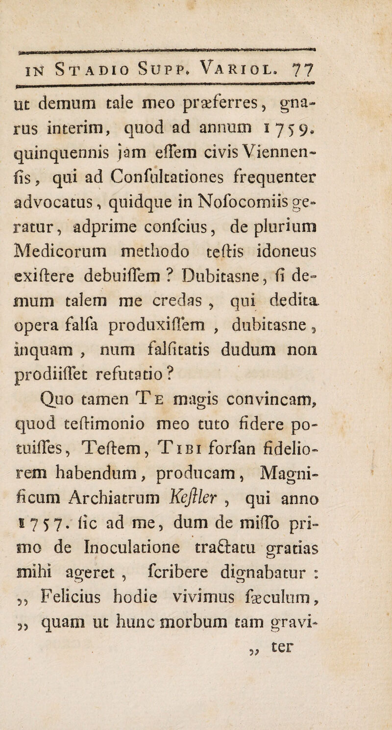 ut demum tale meo praeferres, gna¬ rus interim, quod ad annum 1759. quinquennis jam efTem civis Viennen- fis, qui ad Confultationes frequenter advocatus, quidque in Nofocomiisge¬ ratur, adprime confcius, de plurium Medicorum methodo teftis idoneus exiftere debuiffem ? Dubitasne, fi de» mum talem me credas , qui dedita, opera falfa produxiflem , dubitasne , inquam , num falfitatis dudum non prodiiflet refutatio ? Quo tamen T e magis convincam, quod teftimonio meo tuto fidere po- tuifles, Teftem, Tibi forfan fidelio¬ rem habendum, producam , Magni¬ ficum Archiatrum Keftler , qui anno B757. fic ad me, dum de mifTo pri¬ mo de Inoculatione traftatu gratias mihi ageret , fcribere dignabatur : o J n ,, Felicius hodie vivimus faeculum, „ quam ut hunc morbum tam gravi¬ ter
