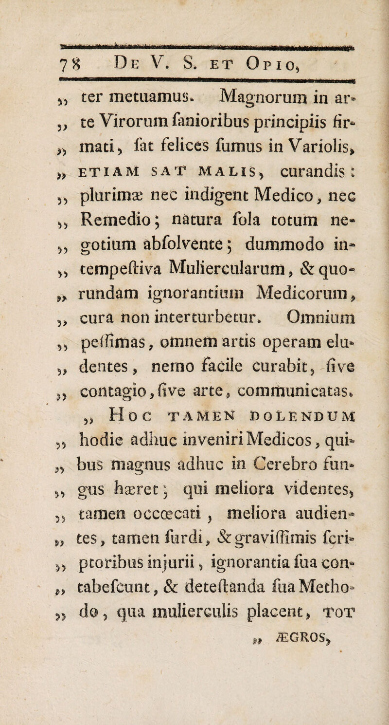 „ ter metuamus» Magnorum in ar* „ te Virorum fanioribus principiis fir- „ mati, fat felices fumus in Variolis, >, etiam sat malis, curandis: ,, plurima; nec indigent Medico, nec ,, Remedio; natura fola totum ne- „ gotium abfolvente; dummodo in* ,, tempeftiva Muliercularum, & quo* „ rundam ignorantium Medicorum, „ cura non interturbetur» Omnium ,, peifimas, omnem artis operam elu- „ dentes, nemo facile curabit, fi ve „ contagio, five arte, communicatas» „ HOC TAMEN D OLENDUM „ hodie adhuc inveniri Medicos, qui* „ bus magnus adhuc in Cerebro fun* „ gus haeret; qui meliora videntes, ,, tamen occcecati , meliora audien* „ tes, tamen furdi, & graviffimis fcri- ,, ptoribuS injurii, ignorantia fua con- „ tabefcunt, & deteftanda fua Metho* „ do, qua mulierculis placent, tot ,, asGRos,