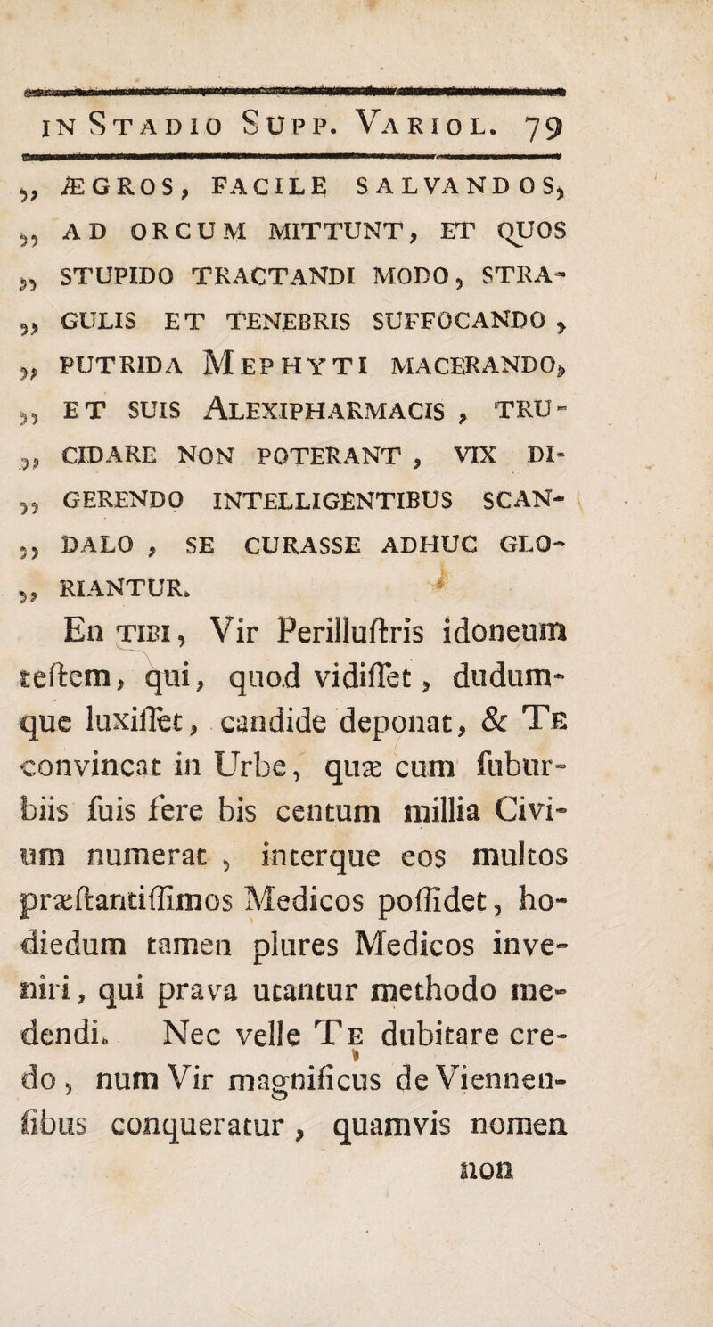 .... nwri«m»ri m ifii ifiwl—■ miimwmmmmmrnmimtmmm in Stadio Supp. Variol. 79 „ iEGROS, FACILE SALVANDOS, ,, AD ORCUM MITTUNT, ET (TUOS „ STUPIDO TRACTANDI MODO, STRA- „ GULIS ET TENEBRIS SUFFOCANDO , „ PUTRIDA MEPHYTI MACERANDO, ,, ET SUIS ALEXIPHARMACIS , TRU- ,, CIDARE NON POTERANT , VIX DI* „ GERENDO INTELLIGENTIBUS SCAN- ., DALO , SE CURASSE ADHUC GLO- 3, RIANTUR. En tibi, Vir Perilluftris idoneum tetem, qui, quod vidiffet, dudum* que luxiflet, candide deponat, & Te convincat in Urbe, qux cum fubur- biis fu is fere bis centum millia Civi- um numerat , in ter que eos multos prajftaritiffimos Medicos poffidet, ho- diedum tamen plures Medicos inve¬ niri , qui prava utantur methodo me¬ dendi» Nec velle Te dubitare cre- » do, num Vir magnificus deViennen- fibus conqueratur, quamvis nomen non