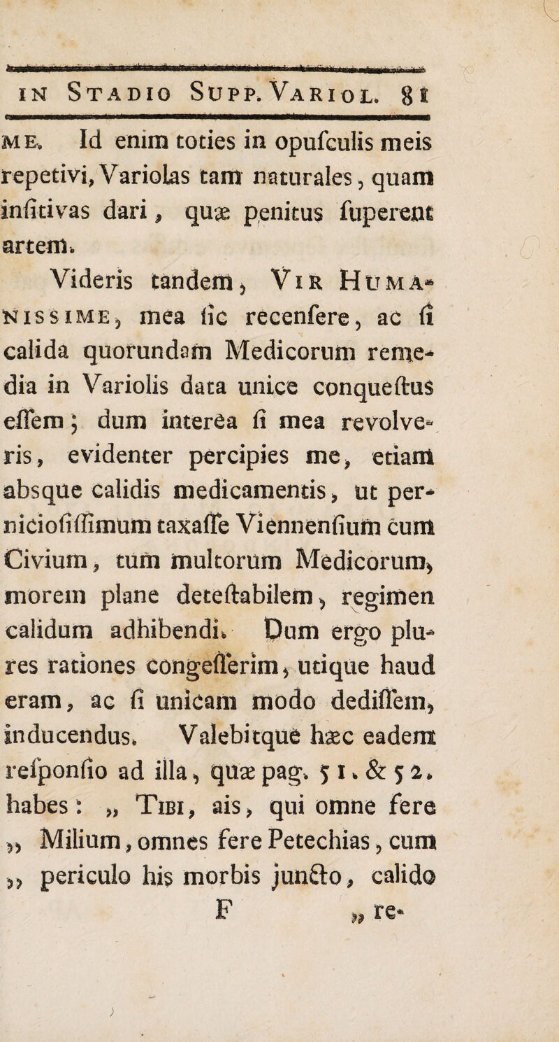 * ■Uni in Stadio Supp.Variol. 8t me. Id enim toties in opufculis meis repetivi,VarioLas tam naturales, quam infitivas dari, quae penitus fuperent artem. Videris tandem, Vir Huma» n is si me, mea iic recenfere, ac fi calida quorundam Medicorum reme¬ dia in Variolis data unice conqueftus effem; dum interea fi mea revolve¬ ris, evidenter percipies me, etiam absque calidis medicamentis, ut per- niciofifiimum taxaffe Viennenfium cum Civium, tum multorum Medicorum, morem plane deteftabilem, regimen calidum adhibendi» Dum ergo plu- res rationes congefterim, utique haud eram, ac fi unicam modo dediflem, inducendus. Valebitque haec eadem reiponfio ad illa, quae pag» 5 1» & 5 a. habes: „ Tibi, ais, qui omne fere „ Milium, omnes fere Petechias, cum „ periculo his morbis junfto, calido F „ re*