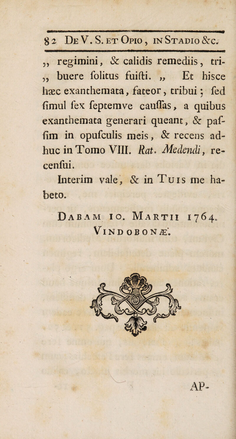 $2 De V.S. et Opio, in Stadio &c. „ regimini, & calidis remediis, tri- ,, buere folitus fuifti. „ Et hisce haec exanthemata, fateor, tribui; fed fimul fex feptemve cauffas, a quibus exanthemata generari queant, & paf- fim in opufculis meis, & recens ad¬ huc in Tomo VIII. Rat. Medendi, re- cenfui. Interim vale, & in l uis me ha¬ beto. Dabam io. Martii 1764. VlNDOBONi.
