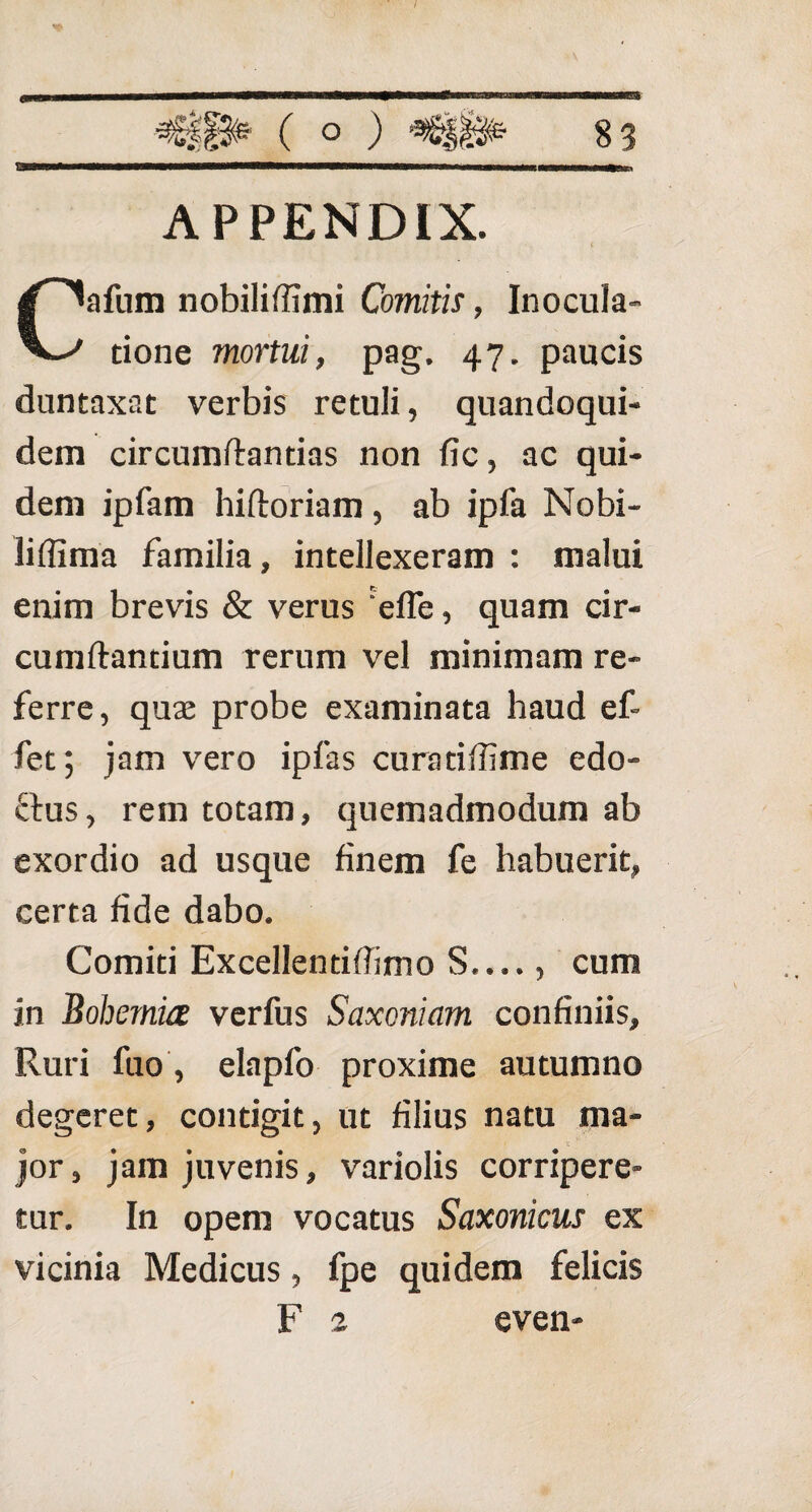 APPENDIX. Cafum nobiliffimi Comitis, Inocula¬ tione mortui, pag. 47. paucis duntaxat verbis retuli, quandoqui¬ dem circumflandas non fic, ac qui¬ dem ipfam hifloriam , ab ipfa Nobi- liffima familia, intellexeram : malui enim brevis & verus efle, quam cir¬ cumflantium rerum vel minimam re¬ ferre, quse probe examinata haud ef- fet; jam vero ipfas curatiffime edo- ftus, rem totam, quemadmodum ab exordio ad usque finem fe habuerit, certa fide dabo. Comiti Excellentiffimo S...., cum in Bohemia verfus Saxcniam confiniis. Ruri fuo, elapfo proxime autumno degeret, contigit, ut filius natu ma¬ jor, jam juvenis, variolis corripere¬ tur. In opem vocatus Saxonicus ex vicinia Medicus, fpe quidem felicis F 2 even-