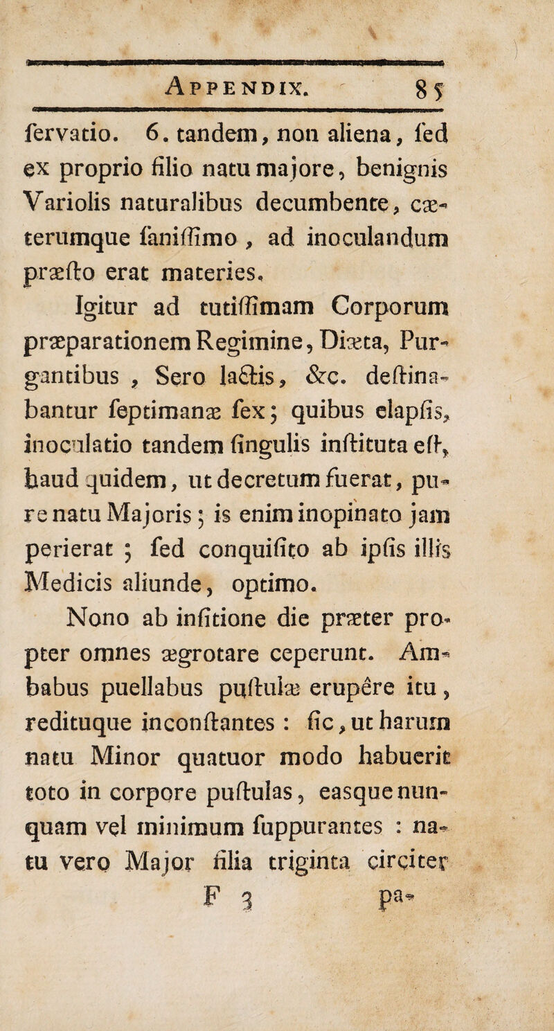 fervatio. 6. tandem, non aliena, fed ex proprio filio natu ma jore, benignis Variolis naturalibus decumbente, cae- terumque faniffimo , ad inoculandum praefto erat materies. Igitur ad tutiffimam Corporum praeparationem Regimine, Dista, Pur¬ gantibus , Sero lafitis, &c. deftina- bantur feptimans fex; quibus clapfis, inoculatio tandem fingulis inftituta eff haud quidem, ut decretum fuerat, pu¬ re natu Majoris; is enim inopinato jam perierat ; fed conquifito ab ipfis illis Medicis aliunde, optimo. Nono ab infitione die praeter pro¬ pter omnes aegrotare ceperunt. Am¬ babus puellabus puftulae erupere itu , redituque inconftantes : fic, ut harum natu Minor quatuor modo habuerit toto in corpore puftuias, easque nun¬ quam vel minimum fuppurantes : na¬ tu vero Major filia triginta circitet F 3 pa*
