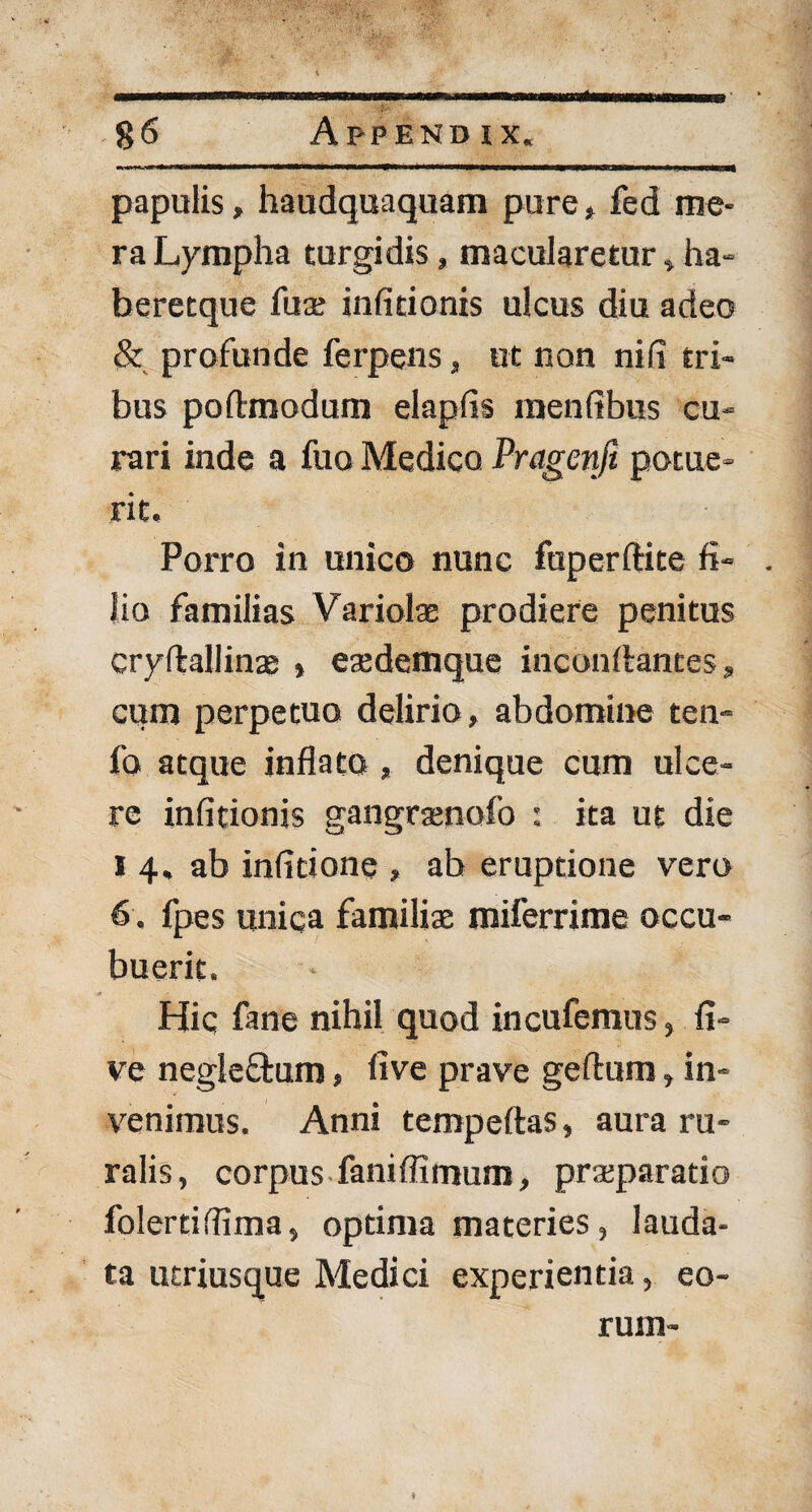 papulis, haudquaquam pure, fed me¬ ra Lympha turgidis, macularetur, ha- beretque fua; infitionis ulcus diu adeo & profunde ferpens, ut non ni (i tri¬ bus poflrmodum elapfis menfibus cu¬ rari inde a fuo Medico Pragenfi potue¬ rit. Porro in unico nunc fuperftite fi¬ lio familias Variola; prodiere penitus cryftallinae , esedemque inconftantes, cum perpetuo delirio, abdomine ten- fo atque inflato , denique cum ulce¬ re infitionis gangramofo : ita ut die i 4. ab infitione , ab eruptione vero 6 . fpes unica familiae miferrime occu¬ buerit. - Hic fane nihil quod incufemus, fi- ve negleftum, five prave geftum, in¬ venimus. Anni tempeftas, aura ru¬ ralis, corpus faniflimum, praeparatio folertiffima, optima materies, lauda¬ ta utriusque Medici experientia, eo¬ rum- ♦