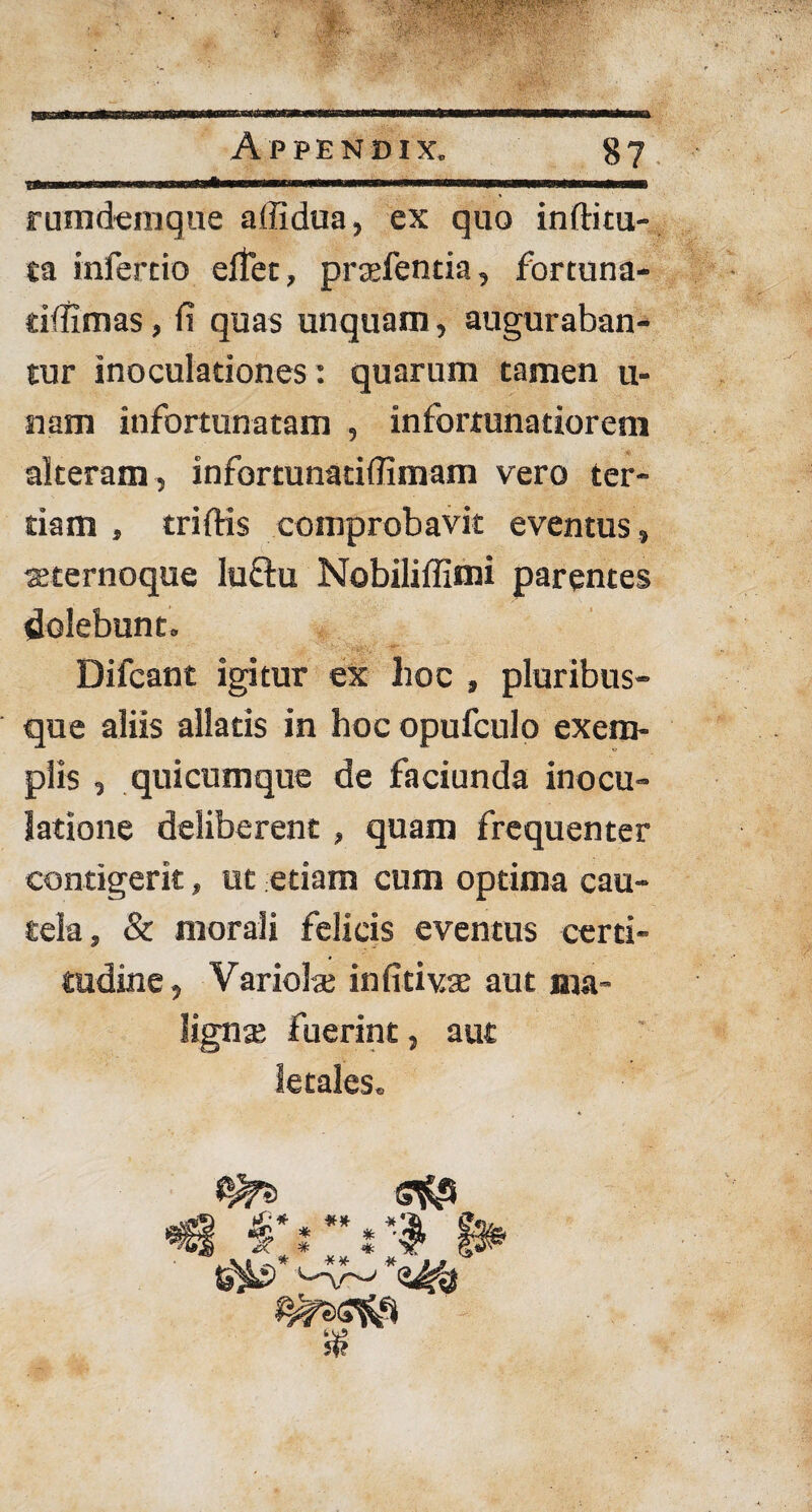 rumdemque affidua, ex quo inftitu- ta infercio effer, prtefentia, fortuna- dfifimas, fi quas unquam, auguraban¬ tur inoculationes: quarum tamen u- nam infortunatam , infortunatiorem alteram , infortunatiffimam vero ter¬ tiam , triffis comprobavit eventus, teternoque luftu Nobiliflimi parentes delebunt. Difcant igitur ex lioc , pluribus¬ que aliis allatis in hoc opufculo exem¬ plis , quicumque de faciunda inocu¬ latione deliberent , quam frequenter contigerit, ut etiam cum optima cau¬ tela, & morali felicis eventus certi¬ tudine, Variola; in fitivse aut ma¬ ligna fuerint, aut letales. »*§ *>:: s:»s* $