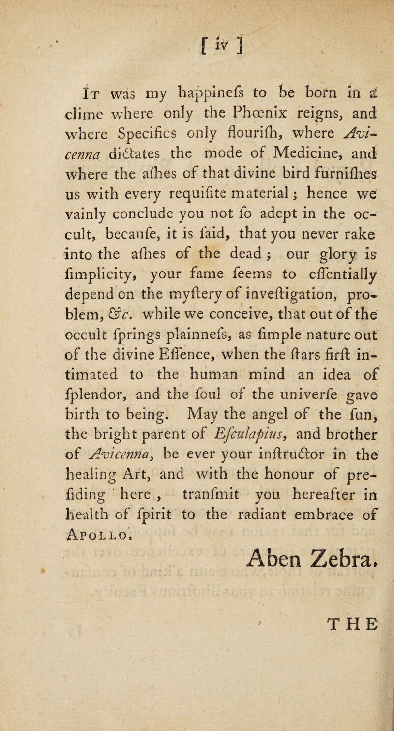 It was my happinefs to be bom in £ clime where only the Phoenix reigns, and where Specifics only flourifh, where Avi¬ cenna dictates the mode of Medicine, and where the afhes of that divine bird furnifhes us with every requifite material; hence we vainly conclude you not fo adept in the oc¬ cult, becaufe, it is faid, that you never rake into the afhes of the dead ; our glory is fimplicity, your fame teems to effentially depend on the myftery of inveftigation, pro¬ blem, &c. while we conceive, that out of the occult fprings plainnefs, as fimple nature out of the divine Effence, when the ftars firft in¬ timated to the human mind an idea of fplendor, and the foul of the univerfe gave birth to being. May the angel of the fun, the bright parent of Efculapins, and brother of Avicenna, be ever your inftrudtor in the healing Art, and with the honour of pre¬ fid in g here , tranfmit you hereafter in health of fpirit to the radiant embrace of Apollo, A ben Zebra. THE