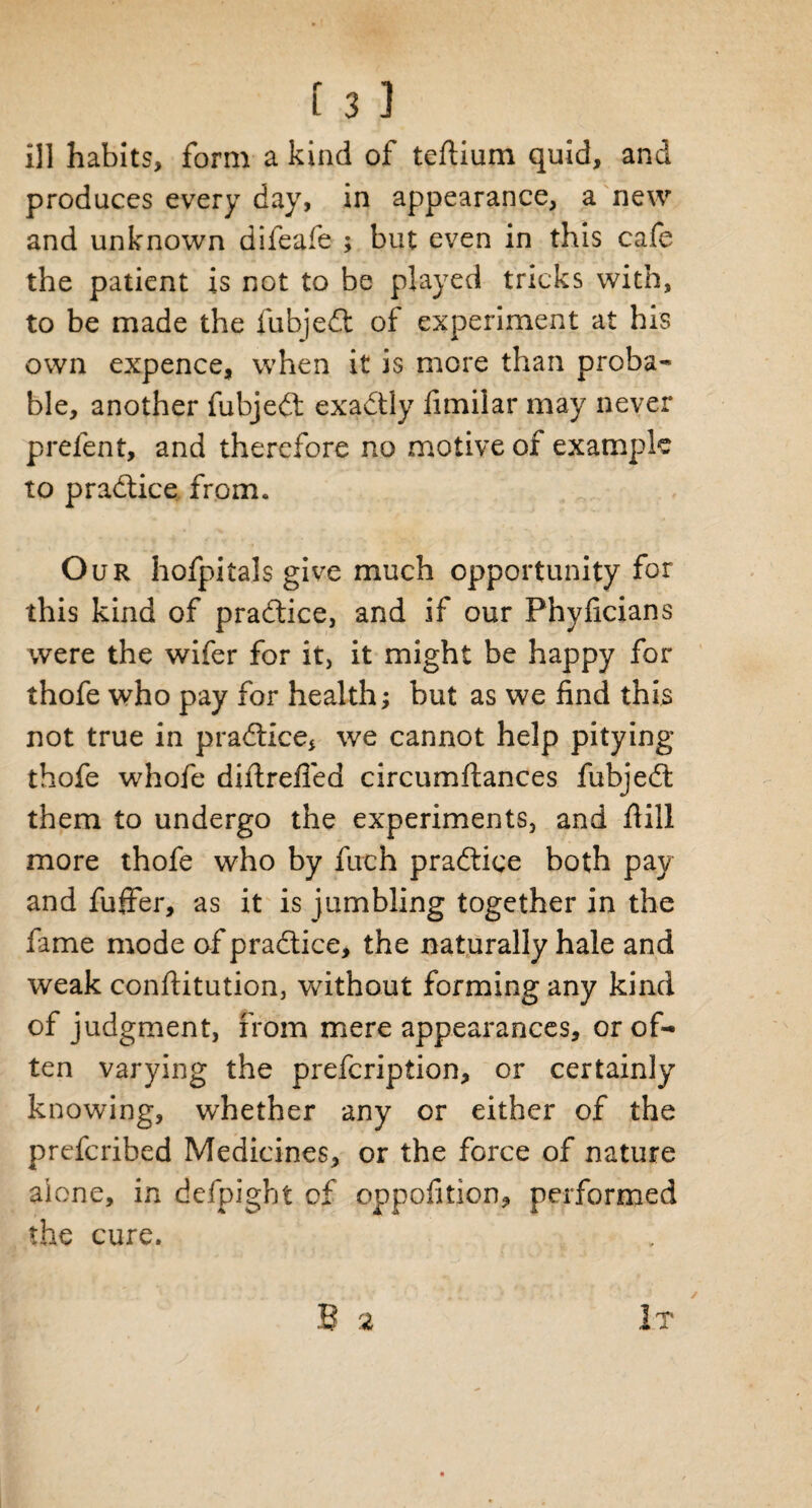 ill habits, form a kind of teftium quid, and produces every day, in appearance, a new and unknown difeafe ; but even in this cafe the patient is not to be played tricks with, to be made the fubjedt of experiment at his own expence, when it is more than proba¬ ble, another fubjedt exactly fimilar may never prefent, and therefore no motive of example to practice from. Our hofpitals give much opportunity for this kind of pradtice, and if our Phyficians were the wifer for it, it might be happy for thofe who pay for health; but as we find this not true in pradtice* we cannot help pitying thofe whofe diftrefied circumftances fubjedt them to undergo the experiments, and hill more thofe who by fuch pradtice both pay and fuffer, as it is jumbling together in the fame mode of pradtice, the naturally hale and weak conftitution, without forming any kind of judgment, from mere appearances, or of¬ ten varying the prefcription, or certainly knowing, whether any or either of the prefcribed Medicines, or the force of nature alone, in defpigbt of oppofition, performed the cure.