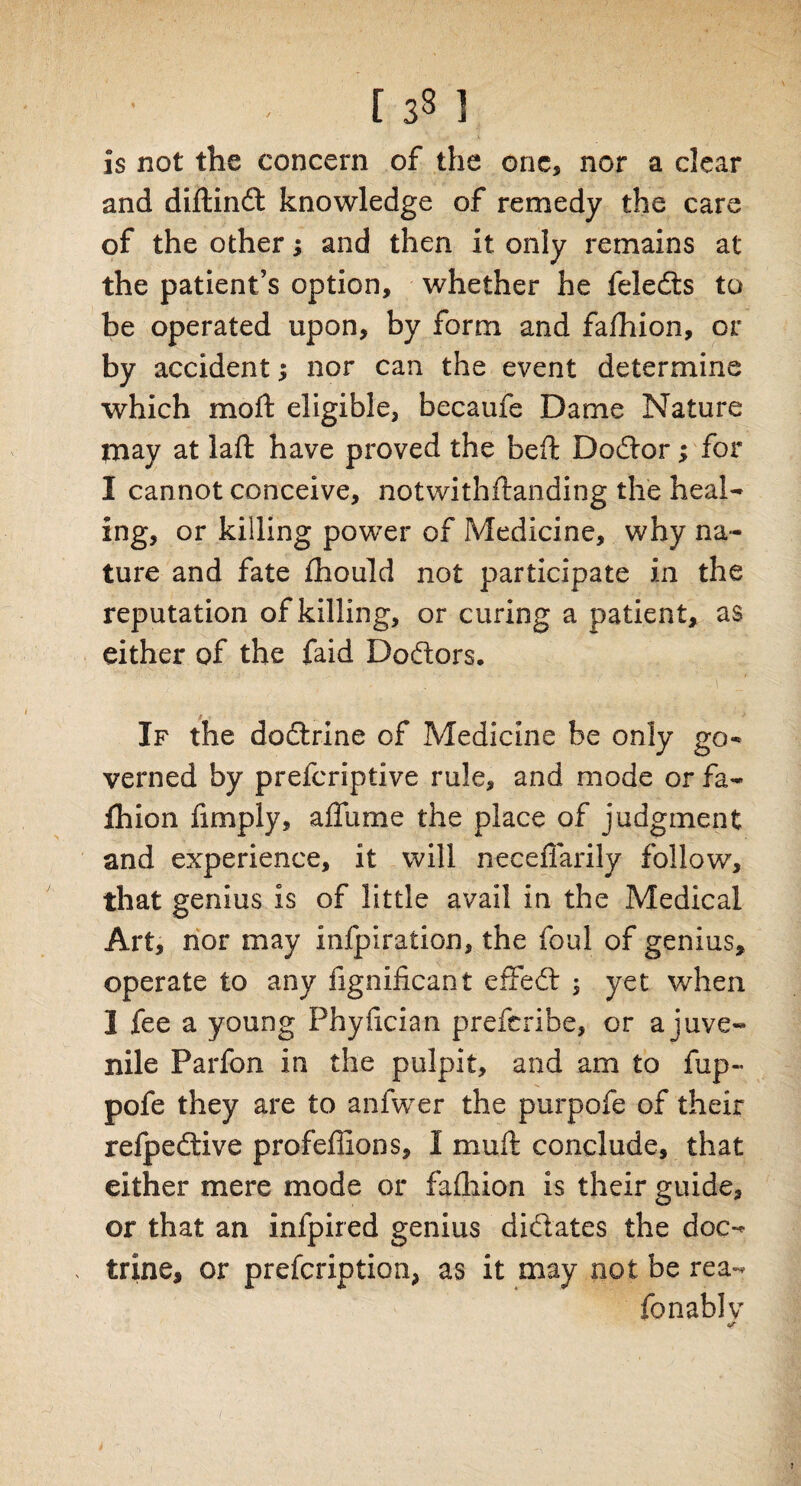 is not the concern of the one, nor a clear and diftindl knowledge of remedy the care of the other; and then it only remains at the patient’s option, whether he feledts to be operated upon, by form and fafhion, or by accident; nor can the event determine which moft eligible, becaufe Dame Nature may at laft have proved the beft Dodtor; for I cannot conceive, notwithstanding the heal¬ ing, or killing power of Medicine, why na¬ ture and fate fhould not participate in the reputation of killing, or curing a patient, as either of the faid Doftors. If the dodtrine of Medicine be only go¬ verned by prefcriptive rule, and mode or fa¬ fhion fimply, affume the place of judgment and experience, it will necefiarily follow, that genius is of little avail in the Medical Art, nor may infpiration, the foul of genius, operate to any Significant effedt -3 yet when 1 fee a young Phyfician prefcribe, or a juve¬ nile Parfon in the pulpit, and am to fup- pofe they are to anfwer the purpofe of their refpedtive profeflions, I mult conclude, that either mere mode or fafhion is their guide, or that an inlpired genius didlates the doc¬ trine, or prescription, as it may not be rea- fonablv