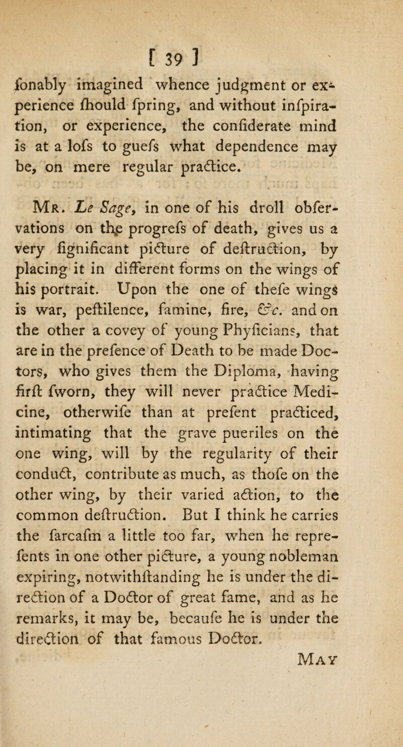 jfonably imagined whence judgment or ex¬ perience fhould fpring, and without infpira- tion, or experience, the confiderate mind is at a lofs to guefs what dependence may be, on mere regular practice. Mr. Le Sage, in one of his droll obfer- vations on thp progrefs of death, gives us a very fignificant picture of deftrudtion, by placing it in different forms on the wings of his portrait. Upon the one of thefe wings is war, peftilence, famine, fire, &c. and on the other a covey of young Phyficians, that are in the prefence of Death to be made Doc¬ tors, who gives them the Diploma, having firft fworn, they will never practice Medi¬ cine, otherwife than at prefent pradticed, intimating that the grave pueriles on the one wing, will by the regularity of their condudt, contribute as much, as thofe on the other wing, by their varied adtion, to the common deftrudtion. But I think he carries the farcafm a little too far, when he repre- fents in one other pidture, a young nobleman expiring, notwithstanding he is under the di- redtion of a Dodtor of great fame, and as he remarks, it may be, becaufe he is under the diredtion of that famous Dodtor. May