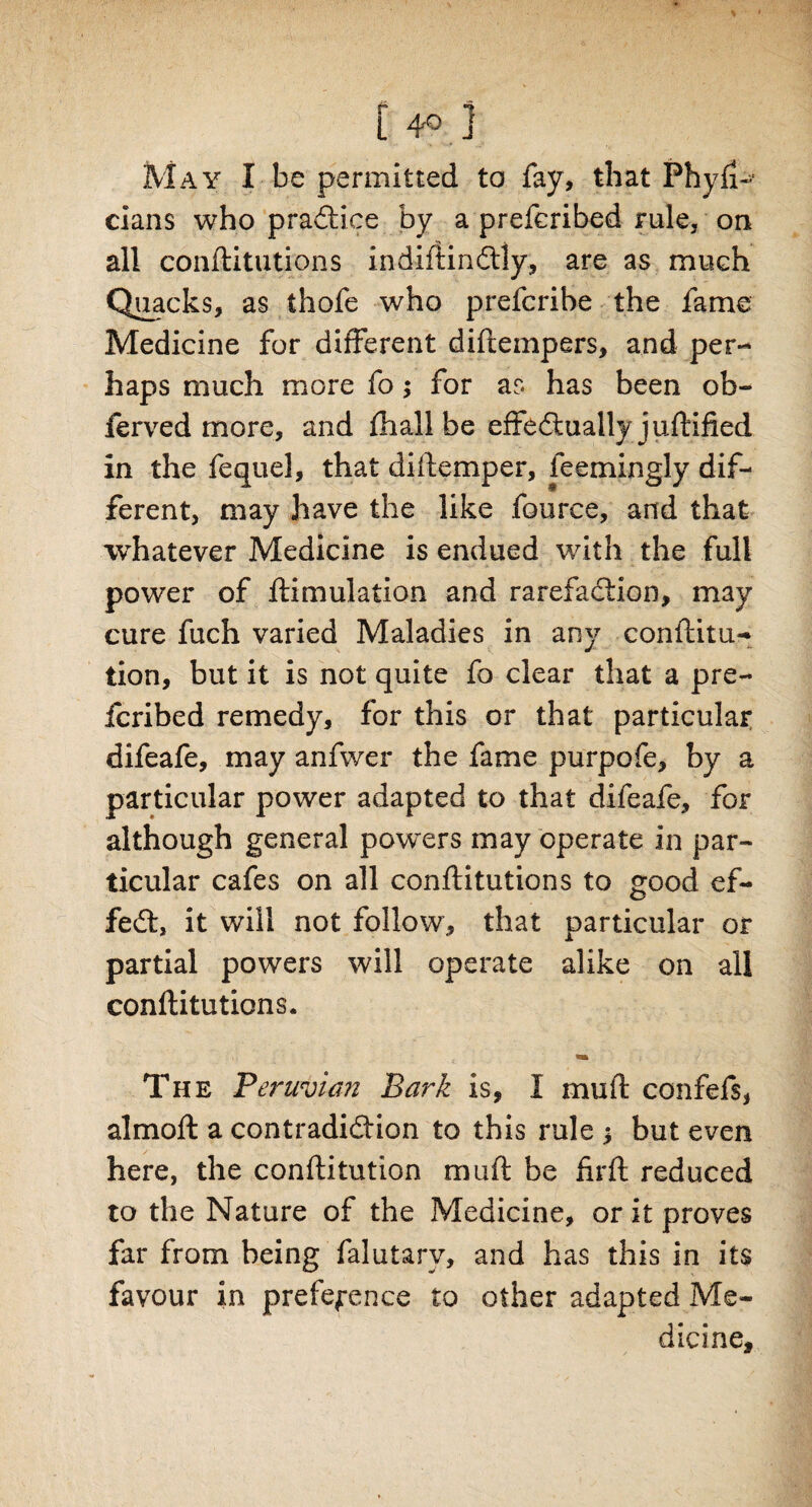 [4°,] May I be permitted to fay, that Phyfi- cians who practice by a prefcribed rule, on all conftitutions indiftinCtly, are as much Quacks, as thofe who prefcribe the fame Medicine for different diftempers, and per¬ haps much more fo; for as has been ob- ferved more, and fhall be effectually juftified in the fequel, that di (temper, feemingly dif¬ ferent, may have the like fource, and that whatever Medicine is endued with the full power of ftimulation and rarefaction, may cure fuch varied Maladies in any conftitu- lion, but it is not quite fo clear that a pre¬ ferred remedy, for this or that particular difeafe, may anfwei* the fame purpofe, by a particular power adapted to that difeafe, for although general powers may operate in par¬ ticular cafes on all conftitutions to good ef¬ fect, it will not follow, that particular or partial powers will operate alike on all conftitutions. The Peruvian Bark is, I mull; confefs, almoft a contradiction to this rule * but even here, the conftitution muft be firft reduced to the Nature of the Medicine, or it proves far from being falutarv, and has this in its favour in preference to other adapted Me¬ dicine,