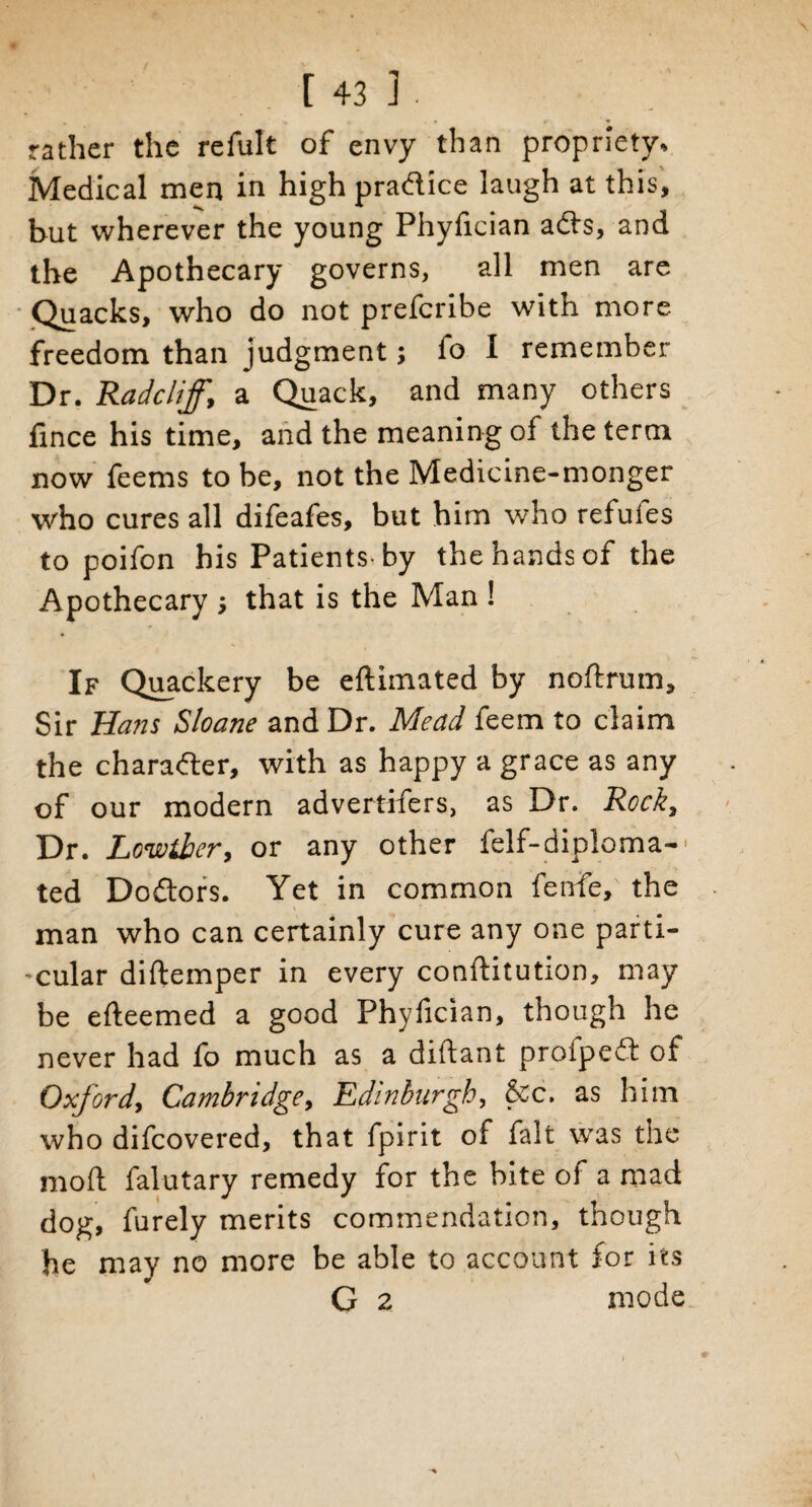 rather the refult of envy than propriety. Medical men in high pradice laugh at this, but wherever the young Phyfician ads, and the Apothecary governs, all men are Quacks, who do not prefcribe with more freedom than judgment; fo I remember Dr. Radcliff, a Quack, and many others fince his time, and the meaning of the term now feems to be, not the Medicine-monger who cures all difeafes, but him who refufes to poifon his Patients-by the hands of the Apothecary ; that is the Man ! If Quackery be eftimated by noftrum. Sir Hans Sloane and Dr. Mead feem to claim the charader, with as happy a grace as any of our modern advertifers, as Dr. Rock, Dr. Lowtber, or any other felf-diploma-' ted Dodors. Yet in common fetrfe, the man who can certainly cure any one parti- -cular diftemper in every conftitution, may be efteemed a good Phyfician, though he never had fo much as a diftant proiped of Oxford, Cambridge, Edinburgh, &c. as him who difcovered, that fpirit of fait was the moft falutary remedy for the bite of a mad dog, furely merits commendation, though he may no more be able to account for its G 2 mode