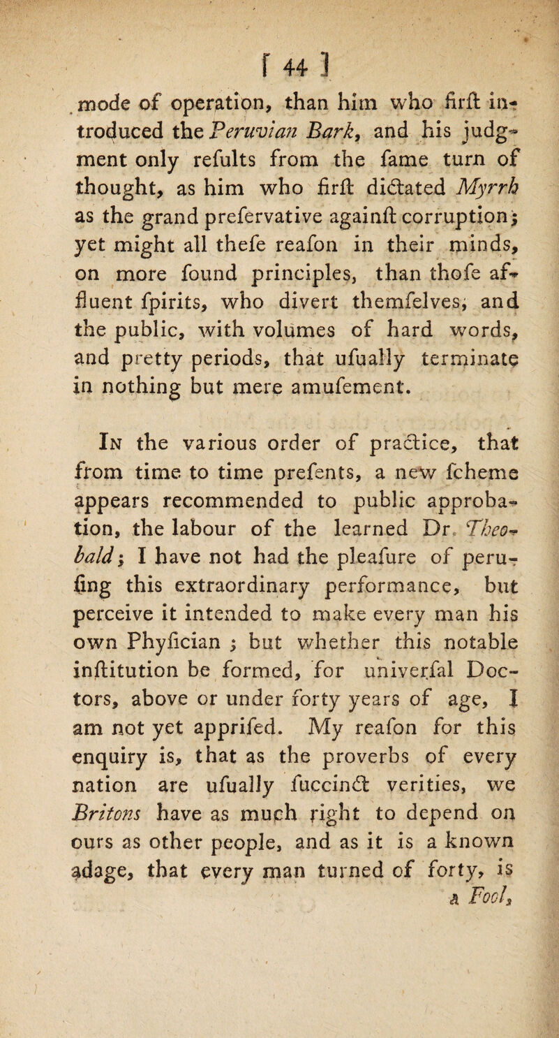 r 441 mode of operation, than him who firfl in¬ troduced the Peruvian Barky and his judg¬ ment only refults from the fame turn of thought, as him who firft dictated Myrrh as the grand prefervative againft corruption $ yet might all thefe reafon in their minds, on more found principles, than thofe af¬ fluent fpirits, who divert themfelves, and the public, with volumes of hard words, and pretty periods, that ufually terminate in nothing but mere amufement. In the various order of practice, that from time, to time prefents, a new fcheme appears recommended to public approba¬ tion, the labour of the learned Dr Theo-* bald', I have not had the pleafure of peru¬ sing this extraordinary performance, but perceive it intended to make every man his own Phylician s but whether this notable institution be formed, for univerfal Doc¬ tors, above or under forty years of age, I am not yet apprifed. My reafon for this enquiry is, that as the proverbs of every nation are ufually fuccindt verities, we Britons have as much eight to depend on ours as other people, and as it is a known adage, that every man turned of forty, is a Fool's