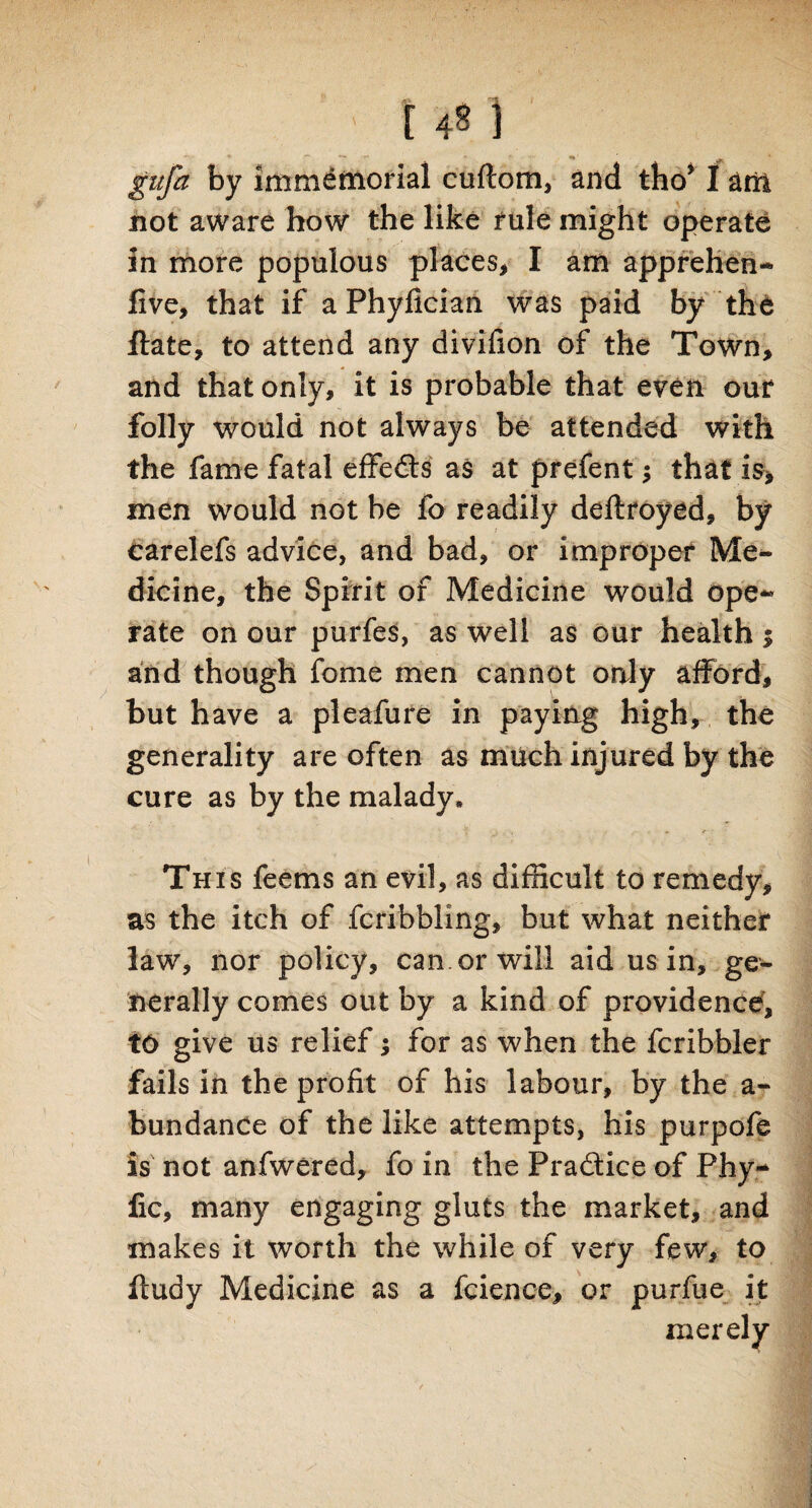 gufa by immemorial cuftom, and tho* I am not aware how the like rule might operate in more populous places* I am apprehen- five, that if a Phyfician. was paid by the ftate, to attend any divifion of the Town, and that only, it is probable that even our folly would not always be attended with the fame fatal effedts as at prefent •> that is, men would not be io readily deftroyed, by carelefs advice, and bad, or improper Me¬ dicine, the Spirit of Medicine would ope¬ rate on our purfes, as well as our health i and though fome men cannot only afford, but have a pleafure in paying high, the generality are often as much injured by the cure as by the malady. This feems an evil, as difficult to remedy, as the itch of fcribbling, but what neither law, nor policy, can. or will aid us in, ge¬ nerally comes out by a kind of providence, to give us relief; for as when the fcribbler fails in the profit of his labour, by the a- bundanCe of the like attempts, his purpofe is not anfwered, fo in the Practice of Phy-* lie, many engaging gluts the market, and makes it worth the while of very few, to fludy Medicine as a fcience, or purfue it merely