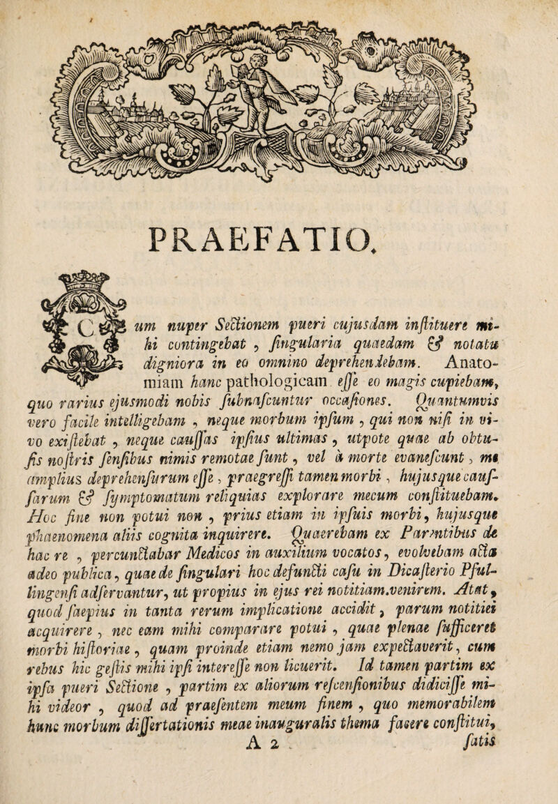 PRAEFATIO. um nuper Sectionem pueri cujusdam inftituere mi¬ hi contingebat 9 fingularia quaedam & notatu digniora in eo omnino deprehendebam. Anato miam hanc pathologicam efije eo magis cupiebamt quo rarius ejusmodi nobis fubmfcuntur occafiones. Quantumvis vero facile inUlligebam , neque morbum ipfum , qui non nifi in vi¬ vo exi jiebat , neque caufifias ipfius ultimas, utpote quae ab obtu- fis nojiris fenfibus nimis remotae fiunt, vel a morte evanefcunt > m§ amplius deprehenfurum efije, praegrejfi tamen morbi, hujus que cauf- fiarum & fiymptomatum reliquias explorare mecum conftituebam. Hoc fine non potui non , prius etiam in ipfiuis morbi, hujusqm phaenomena aliis cognita inquirere. Quaerebam ex Parentibus dt hac re , percunEiabar Medicos in auxilium vocatos, evolvebam aEia adeo publica 5 quae de fingulari hoc defiunEii cafiu in Dicajierio Pfiul- lingenfi adfervcmtur, ut propius in ejus rei notitiam.venirem. Atat 9 quod fiaepius in tanta rerum implicatione accidit 3 parum notitiei acquirere, nec eam mihi comparare potui 9 quae plenae fufficeret morbi hiflariae, gwam proinde etiam nemo jam expeHaverit, cwwi gejlis mihi ipfi interefifie non licuerit. Id tamen partim ex ipfia pueri Settione , partim ex aliorum refivenfionibus didicijfe mi¬ hi videor , g&oi ai praefentem meum finem ? memorabilem hunc morbum diffirtationis meae inauguralis thma fasm conftitui9