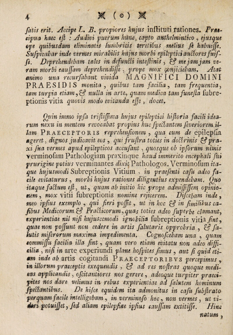 r fatis erit. Accipe L. B. propiores hujus inffituti rationes. Prae¬ cipua haec e fi : Audivi puerum hHn&% capto anthelmintico , ejus que epe quibusdam eliminatis lumbricis teretibus melius fi habmjfi. Sufpkabar inde vermes mirabilis hujus morbi epileptici aubioresfuif- fi. Deprehendebam tales in defunUi inteflinis , £5? me jam jam ve¬ ram morbi eaujfam deprehendifje , prope mox conjiciebam. Atat mimo una recurfabant vivida MAGNIFICI DOMINI PRAESIDIS monita 9 quibus tam facilia ? tam frequentia, tam turpia etiam nulla in arte, quam medica tamfumfla fubre- ptionis vitia quovis modo evitanda ejje, docet. Quin immo ipfa triflijfma hujus epileptici hiftoria facili idea¬ rum nexu in mentem revocabat propius huc fpetdantem fiveriorem il¬ lam Praeceptoris reprelnnfionem ? qua cum de epilepiia ageret) dignos judicavit eos , qui fruftra toties in dotirinis &prta¬ xi fua vermes apud epilepticos accufant, quosque ob ipforum nimis verminofam Pathoiogiam praxinque haud immerito encephali fui prurigine potius verminantes dixit Pathologos. Verminofum ita¬ que hujusmodi Subreptionis Vitium , in praefinii cafu adeo fa¬ cile evitaturus 9 morbi hujus rationes diligentius expendebam. Quo itaque faEium eft, ut0 quam ab initio hic prope admiffiffem opinio¬ nem , mox vitii fubreptionis nomine rejicerem. Difceham inde 5 meo ipjius exemplo 9 qui fieri pojfit, ut in hoc & in fimilibus ca- fibus Medicorum Prabtkorum ? quas toties adeo fiuperbe clamanty experientiae nil nifi hujuscemodi ignobilia fubreptionis vitia Jint0 quae non pojfunt non cedere in artis falutaris opprobria ? & fa- lutis mi ferorum maxima impedimenta. Cognofiebam una , quam tommiffu facilia illa fint 5 quam vero etiam evitatu non adeo diffi¬ cilia , nifi in arte experiundi piant hofpites fimus 9 aut fi quid eti¬ am inde ab artis cogitandi Praeceptoribvs percepimus , in illorum praeceptis exequendis 3 ad res noftras quoque medi¬ cas applicandis, efeitantiores nos gerere , adeoque turpiter praeci¬ pites nos dare velimus in rebus experientiae ad falutem hominum fpeUantibus. De hifce equidem ita admonitus in cafu fubfirato perquam facile intelligebam 9 in verminofo hoc, non vermes 3 ut vi- diri potuijjet) fid aliam epilepfiu ipjius caufjam extitifje. Hinc natum ,